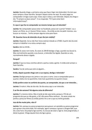 Jacinto: Quando chego, a primeira coisa que faço é ligar isto (televisão). Ela tem que
estar sempre a fazer barulho. Sempre! Depois sento-me aqui. Às vezes pego no
computador e trago-o para aqui. Estou aqui e estou a ver televisão. Depois ela chega e
diz; “É sempre as duas coisas!”. E eu respondo: “É! É para estar bem
informado!(risos)”.

E o que é que faz no computador ao mesmo tempo que vê televisão?

Jacinto: No computador posso estar no Facebook, posso ver o jornal “A Bola”, ou a
baixar um filme, ou a ir buscar filmes novos… Ou então se ela me pedir músicas, vou
buscar as músicas… Tenho sempre alguma coisa para fazer.

P8. Quantas horas de televisão vê por dia (em média)?

Jacinto: Depende. Se eu não fizer horas (extra) é desde as 17h00. A partir daí ela está
sempre a trabalhar e eu estou sempre aqui.

Sandra: Até às 21h30…

Jacinto: Às vezes nem tanto. Às vezes às 20h30 desligo-a logo, quando vou buscá-la.
Mas normalmente quando a vou buscar, a televisão fica ligada. Quando eu saio,
normalmente deixo-a ligada.

Porquê?

Jacinto: É que os meus vizinhos abrem a porta a toda a gente. E então está sempre a
fazer barulho.

Sandra: Faz de conta que está cá alguém…

Então, depois quando chega com a sua esposa, desliga a televisão?

Jacinto: Desligo porque vou jantar e vou para a cama. Levo o computador para o
quarto e deito-me no quentinho. Está mais quentinho no quarto! (risos)

Então prefere estar no conforto do quarto, ao computador, do que a ver televisão…

Jacinto: À noite é. Mas de dia não. De dia estou aqui a ver televisão.

E ao fim-de-semana? Há alguma coisa de diferente?

Jacinto: É a mesma rotina. Mas à tarde já não vejo tanto, porque a TVI dá um
programa de que eu não gosto, a SIC não passa filme nenhum… Às vezes ainda me
ponho a procurar filmes ou então ponho-me a ver o que eu tenho gravado.

Isso dá-lhe muito jeito, não é?

Jacinto: Sim, porque eu posso programar para gravar um episódio ou posso programar
para gravar uma série toda. Por exemplo, agora começou a gravar o Dragon Ball, que
dá a esta hora. Ela própria liga sozinha. Eu escuso de estar a ligá-la. Está programada, é
deixá-la gravar. Chega àquela hora ela liga e grava.

                                                                                      204
 