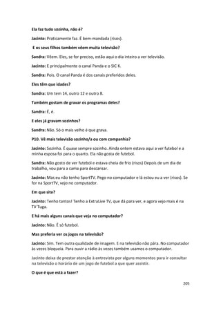 Ela faz tudo sozinha, não é?

Jacinto: Praticamente faz. É bem-mandada (risos).

E os seus filhos também vêem muita televisão?

Sandra: Vêem. Eles, se for preciso, estão aqui o dia inteiro a ver televisão.

Jacinto: E principalmente o canal Panda e o SIC K.

Sandra: Pois. O canal Panda é dos canais preferidos deles.

Eles têm que idades?

Sandra: Um tem 14, outro 12 e outro 8.

Também gostam de gravar os programas deles?

Sandra: É, é.

E eles já gravam sozinhos?

Sandra: Não. Só o mais velho é que grava.

P10. Vê mais televisão sozinho/a ou com companhia?

Jacinto: Sozinho. É quase sempre sozinho. Ainda ontem estava aqui a ver futebol e a
minha esposa foi para o quarto. Ela não gosta de futebol.

Sandra: Não gosto de ver futebol e estava cheia de frio (risos) Depois de um dia de
trabalho, vou para a cama para descansar.

Jacinto: Mas eu não tenho SportTV. Pego no computador e lá estou eu a ver (risos). Se
for na SportTV, vejo no computador.

Em que site?

Jacinto: Tenho tantos! Tenho a ExtraLive TV, que dá para ver, e agora vejo mais é na
TV Tuga.

E há mais alguns canais que veja no computador?

Jacinto: Não. É só futebol.

Mas preferia ver os jogos na televisão?

Jacinto: Sim. Tem outra qualidade de imagem. E na televisão não pára. No computador
às vezes bloqueia. Para ouvir a rádio às vezes também usamos o computador.

Jacinto deixa de prestar atenção à entrevista por alguns momentos para ir consultar
na televisão o horário de um jogo de futebol a que quer assistir.

O que é que está a fazer?

                                                                                      205
 