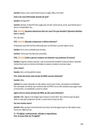 Jacinto: Estou a ver a que horas é que é o jogo. Olha, é às oito!

Está a ver essa informação através do quê?

Sandra: Da SportTV.

Jacinto: Da box. A SportTV diz o jogo que vai dar. Como já sei, já sei que tenho que ir
para o computador ver.

P12. (família) Quantos televisores têm em casa? Em que divisões? (Quantas divisões
tem a casa?)

Um. Na sala.

P13. (família) Quando compraram o último televisor?

O televisor que têm foi-lhes oferecido por um familiar e já tem alguns anos.

Sandra: Foi o meu cunhado que ma deu.

Jacinto: Tanto que ela não tem comando.

P14. (família) Estão a pensar comprar um televisor nos próximos 12 meses?

Sandra: A gente estava a pensar, mas o orçamento também é pouco (risos). Quando
estivermos mais ou menos orientados eu quero comprar uma para aqui.

Uma maior?

Sandra: Sim, um bocadinho maior.

P15. Antes de terem este serviço da MEO usavam teletexto?

Sandra: Não.

Jacinto: Eu usava. Quando eu não sabia o que é que ia dar, consultava na teletexto.
Por exemplo, em futsal, que costuma dar na RTP2, se eu não soubesse que jogo é que
ia transmitir, ia à teletexto e está lá a dizer.

Agora com os novos serviços da MEO, já não usam teletexto?

Jacinto: Não. Agora é só chegar aqui (risos) e é mais fácil. Vou mesmo aqui ao guia
deles e vejo que programa vai dar e a que horas é que vai dar.

Faz isso muitas vezes?

Jacinto: Não, porque normalmente sei (risos). Só este jogo é que eu não sabia a que
horas era. Agora já sei.

II – TV digital: conhecimento, atitudes e expectativas
P16. Já ouviu falar de TV digital?



                                                                                      206
 