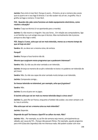 Jacinto: Para mim é mais fácil. Porque é assim… Primeiro, já sei o número dos canais
que eu quero ver e vou logo lá directo. E se não souber vou ali ver, na grelha. Vou à
grelha sei logo o número. É mais fácil.

P23. Quando não sabe como funciona um dado equipamento electrónico, como
resolve a situação?

Sandra: É aqui ao técnico (ri-se apontando para o marido).

Jacinto: Eu não recorro a ninguém. Vou aos livros… Em relação aos computadores, ligo
a um familiar ou a um amigo meu que é técnico. Mas normalmente não é preciso
porque eu dou logo a volta.

P25. Daqui a 5 anos, acha que vai ver mais televisão, menos ou o mesmo tempo do
que vê hoje em dia?

Sandra: Ah, eu devo ver a mesma coisa, de certeza.

Porquê?

Sandra: Porque o fuso horário não dá.

Mesmo que surgissem novos programas que a pudessem interessar?

Sandra: Não. Eu não sou de estar sentada a ver televisão.

Jacinto: Arranja-se maneira de se pôr a televisão no tecto e tu poderes ver televisão de
pé (risos).

Sandra: Não. Eu não sou capaz de estar sentada muito tempo a ver televisão.

Jacinto: Comparada comigo…

Se tivesse televisão no telemóvel, por exemplo, acha que já gostava?

Sandra: Não.

Jacinto: Eu era só para ver os jogos.

O Jacinto acha que vai ver mais ou menos televisão daqui a cinco anos?

Jacinto: Eu, para lhe ser franco, enquanto o futebol não acabar, vou estar sempre a vê-
lo. Isso é certinho.

Mas acha que vai ver a mesma coisa ou mais televisão?

Jacinto: Depende.

Depende do quê? Se tivesse a SportTV se calhar via mais. Não?

Jacinto: Não… Por exemplo, eu ao fim-de-semana vejo menos, principalmente ao
sábado, por causa da TVI… Porque não passam filmes. Por exemplo, aquele programa
para mim (Casa dos Segredos) não me interessa nada. Até podem acabar com esse
                                                                                    208
 
