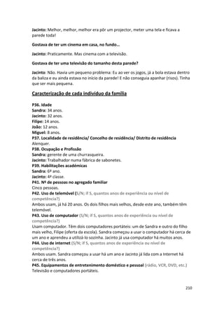 Jacinto: Melhor, melhor, melhor era pôr um projector, meter uma tela e ficava a
parede toda!

Gostava de ter um cinema em casa, no fundo…

Jacinto: Praticamente. Mas cinema com a televisão.

Gostava de ter uma televisão do tamanho desta parede?

Jacinto: Não. Havia um pequeno problema: Eu ao ver os jogos, já a bola estava dentro
da baliza e eu ainda estava no início da parede! E não conseguia apanhar (risos). Tinha
que ser mais pequena.

Caracterização de cada indivíduo da família

P36. Idade
Sandra: 34 anos.
Jacinto: 32 anos.
Filipe: 14 anos.
João: 12 anos.
Miguel: 8 anos.
P37. Localidade de residência/ Concelho de residência/ Distrito de residência
Alenquer.
P38. Ocupação e Profissão
Sandra: gerente de uma churrasqueira.
Jacinto: Trabalhador numa fábrica de sabonetes.
P39. Habilitações académicas
Sandra: 6º ano.
Jacinto: 4ª classe.
P41. Nº de pessoas no agregado familiar
Cinco pessoas.
P42. Uso de telemóvel (S/N; if S, quantos anos de experiência ou nível de
competência?)
Ambos usam, já há 20 anos. Os dois filhos mais velhos, desde este ano, também têm
telemóvel.
P43. Uso de computador (S/N; if S, quantos anos de experiência ou nível de
competência?)
Usam computador. Têm dois computadores portáteis: um de Sandra e outro do filho
mais velho, Filipe (oferta da escola). Sandra começou a usar o computador há cerca de
um ano e aprendeu a utilizá-lo sozinha. Jacinto já usa computador há muitos anos.
P44. Uso de internet (S/N; if S, quantos anos de experiência ou nível de
competência?)
Ambos usam. Sandra começou a usar há um ano e Jacinto já lida com a Internet há
cerca de três anos.
P45. Equipamentos de entretenimento doméstico e pessoal (rádio, VCR, DVD, etc.)
Televisão e computadores portáteis.


                                                                                    210
 