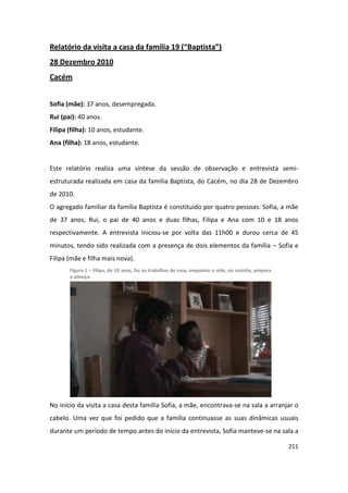 Relatório da visita a casa da família 19 (“Baptista”)
28 Dezembro 2010
Cacém


Sofia (mãe): 37 anos, desempregada.
Rui (pai): 40 anos.
Filipa (filha): 10 anos, estudante.
Ana (filha): 18 anos, estudante.


Este relatório realiza uma síntese da sessão de observação e entrevista semi-
estruturada realizada em casa da família Baptista, do Cacém, no dia 28 de Dezembro
de 2010.
O agregado familiar da família Baptista é constituído por quatro pessoas: Sofia, a mãe
de 37 anos, Rui, o pai de 40 anos e duas filhas, Filipa e Ana com 10 e 18 anos
respectivamente. A entrevista iniciou-se por volta das 11h00 e durou cerca de 45
minutos, tendo sido realizada com a presença de dois elementos da família – Sofia e
Filipa (mãe e filha mais nova).
       Figura 1 – Filipa, de 10 anos, faz os trabalhos de casa, enquanto a mãe, na cozinha, prepara
       o almoço




No início da visita a casa desta família Sofia, a mãe, encontrava-se na sala a arranjar o
cabelo. Uma vez que foi pedido que a família continuasse as suas dinâmicas usuais
durante um período de tempo antes do início da entrevista, Sofia manteve-se na sala a

                                                                                                      211
 