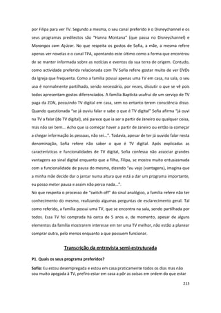 por Filipa para ver TV. Segundo a mesma, o seu canal preferido é o Disneychannel e os
seus programas predilectos são “Hanna Montana” (que passa no Disneychannel) e
Morangos com Açúcar. No que respeita os gostos de Sofia, a mãe, a mesma refere
apenas ver novelas e o canal TPA, apontando este último como a forma que encontrou
de se manter informada sobre as notícias e eventos da sua terra de origem. Contudo,
como actividade preferida relacionada com TV Sofia refere gostar muito de ver DVDs
da Igreja que frequenta. Como a família possui apenas uma TV em casa, na sala, o seu
uso é normalmente partilhado, sendo necessário, por vezes, discutir o que se vê pois
todos apresentam gostos diferenciados. A família Baptista usufrui de um serviço de TV
paga da ZON, possuindo TV digital em casa, sem no entanto terem consciência disso.
Quando questionada “se já ouviu falar e sabe o que é TV digital” Sofia afirma “já ouvi
na TV a falar (de TV digital), até parece que ia ser a partir de Janeiro ou qualquer coisa,
mas não sei bem... Acho que ia começar haver a partir de Janeiro ou então ia começar
a chegar informação às pessoas, não sei...”. Todavia, apesar de ter já ouvido falar nesta
denominação, Sofia refere não saber o que é TV digital. Após explicadas as
características e funcionalidades de TV digital, Sofia confessa não associar grandes
vantagens ao sinal digital enquanto que a filha, Filipa, se mostra muito entusiasmada
com a funcionalidade de pausa do mesmo, dizendo “eu vejo (vantagens), imagina que
a minha mãe decide dar o jantar numa altura que está a dar um programa importante,
eu posso meter pausa e assim não perco nada...”.
No que respeita o processo de “switch-off” do sinal analógico, a família refere não ter
conhecimento do mesmo, realizando algumas perguntas de esclarecimento geral. Tal
como referido, a família possui uma TV, que se encontra na sala, sendo partilhada por
todos. Essa TV foi comprada há cerca de 5 anos e, de momento, apesar de alguns
elementos da família mostrarem interesse em ter uma TV melhor, não estão a planear
comprar outra, pelo menos enquanto a que possuem funcionar.


                  Transcrição da entrevista semi-estruturada

P1. Quais os seus programa preferidos?

Sofia: Eu estou desempregada e estou em casa praticamente todos os dias mas não
sou muito apegada à TV, prefiro estar em casa a pôr as coisas em ordem do que estar

                                                                                       213
 