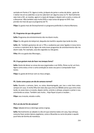 sentada em frente à TV. Agora à noite, já depois do jantar e antes de deitar, gosto de
ir deitar-me ali no cadeirão e ai já me sabe bem ver alguma coisa na TV. Normalmente
vejo mais a SIC, as novelas, agora é a Laços de Sangue e depois vem a outra, e estou ali
a descansar. Mas também vejo muito DVDs e vejo coisas da igreja no DVD. Isso
prende-me mais do que os programas de TV.

Filipa: Eu gosto mais de Disneychannel e o programa preferido é a Hanna Montana.



P2. Programas de que não gostem?

Sofia: Programas de entretenimento não me dizem muito.

Filipa: Eu não gosto do telejornal, daqueles da manhã e aqueles tipo tarde da Júlia.

Sofia: Ah. Também gostamos de ver o TPA, e acabamos por estar ligados à nossa terra
e vemos o noticiário de lá. Agora de resto esses programas de entretenimento não me
dizem nada. Por exemplo, casa dos segredos eu não gosto.

Filha: Ah e eu gosto dos Morangos…



P4. O que gostam mais de fazer nos tempos livres?

Sofia: Gosto de deixar as coisas da casa organizadas e ver DVDs, filmes ou ler um livro.
Agora como estou a tirar a carta condução às vezes vou para o computador fazer
testes.

Filipa: Eu gosto de brincar com os meus amigos.



P5. Conte como passa um dia de semana normal?

Sofia: Durante a semana, bem, eu estou desempregada, por isso a esta hora estou
sempre em casa. A minha filha tem dois dias que entra às 08h00 outros que entra mais
tarde, às vezes levo-a à escola, depois venho, oriento o almoço, preparo o jantar e vou
orientando as coisas. Também saio muito… Hoje fiquei cá para a receber...

Filipa: vou à escola, estudo e volto.



P6.E um dia de fim-de-semana?

Filipa: Sábado brinco e domingo vamos à Igreja.

Sofia: Normalmente ao sábado é o dia em que estamos todos em casa, faço almoço,
costumo fazer pratos típicos angolanos, como a Muamba ou carne de peixe e aquele
puré feito de farinha de mandioca.

                                                                                       214
 