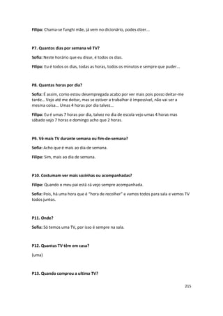 Filipa: Chama-se funghi mãe, já vem no dicionário, podes dizer...



P7. Quantos dias por semana vê TV?

Sofia: Neste horário que eu disse, é todos os dias.

Filipa: Eu é todos os dias, todas as horas, todos os minutos e sempre que puder...



P8. Quantas horas por dia?

Sofia: É assim, como estou desempregada acabo por ver mais pois posso deitar-me
tarde… Vejo até me deitar, mas se estiver a trabalhar é impossível, não vai ser a
mesma coisa... Umas 4 horas por dia talvez...

Filipa: Eu é umas 7 horas por dia, talvez no dia de escola vejo umas 4 horas mas
sábado vejo 7 horas e domingo acho que 2 horas.



P9. Vê mais TV durante semana ou fim-de-semana?

Sofia: Acho que é mais ao dia de semana.

Filipa: Sim, mais ao dia de semana.



P10. Costumam ver mais sozinhas ou acompanhadas?

Filipa: Quando o meu pai está cá vejo sempre acompanhada.

Sofia: Pois, há uma hora que é “hora de recolher” e vamos todos para sala e vemos TV
todos juntos.



P11. Onde?

Sofia: Só temos uma TV, por isso é sempre na sala.



P12. Quantas TV têm em casa?

(uma)



P13. Quando comprou a ultima TV?

                                                                                     215
 