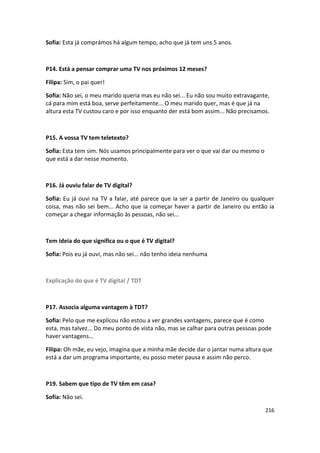 Sofia: Esta já comprámos há algum tempo, acho que já tem uns 5 anos.



P14. Está a pensar comprar uma TV nos próximos 12 meses?

Filipa: Sim, o pai quer!

Sofia: Não sei, o meu marido queria mas eu não sei... Eu não sou muito extravagante,
cá para mim está boa, serve perfeitamente... O meu marido quer, mas é que já na
altura esta TV custou caro e por isso enquanto der está bom assim... Não precisamos.



P15. A vossa TV tem teletexto?

Sofia: Esta tem sim. Nós usamos principalmente para ver o que vai dar ou mesmo o
que está a dar nesse momento.



P16. Já ouviu falar de TV digital?

Sofia: Eu já ouvi na TV a falar, até parece que ia ser a partir de Janeiro ou qualquer
coisa, mas não sei bem... Acho que ia começar haver a partir de Janeiro ou então ia
começar a chegar informação às pessoas, não sei...



Tem ideia do que significa ou o que é TV digital?

Sofia: Pois eu já ouvi, mas não sei... não tenho ideia nenhuma



Explicação do que é TV digital / TDT



P17. Associa alguma vantagem à TDT?

Sofia: Pelo que me explicou não estou a ver grandes vantagens, parece que é como
esta, mas talvez... Do meu ponto de vista não, mas se calhar para outras pessoas pode
haver vantagens...

Filipa: Oh mãe, eu vejo, imagina que a minha mãe decide dar o jantar numa altura que
está a dar um programa importante, eu posso meter pausa e assim não perco.



P19. Sabem que tipo de TV têm em casa?

Sofia: Não sei.

                                                                                   216
 