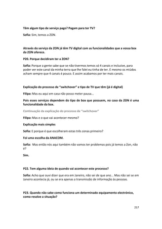 Têm algum tipo de serviço pago? Pagam para ter TV?

Sofia: Sim, temos a ZON.



Através do serviço da ZON já têm TV digital com as funcionalidades que a vossa box
da ZON oferece.

P20. Porque decidiram ter a ZON?

Sofia: Porque a gente sabe que se não tivermos temos só 4 canais e inclusive, para
poder ver este canal da minha terra que lhe falei eu tinha de ter. E mesmo os miúdos
acham sempre que 4 canais é pouco. E assim acabamos por ter mais canais.



Explicação do processo de “switchover” e tipo de TV que têm (já é digital)

Filipa: Mas eu aqui em casa não posso meter pausa...

Pois esses serviços dependem do tipo de box que possuem, no caso da ZON é uma
funcionalidade da box.

Continuação da explicação do processo de “switchover”

Filipa: Mas e o que vai acontecer mesmo?

Explicação mais simples

Sofia: E porque é que escolheram estas três zonas primeiro?

Foi uma escolha da ANACOM.

Sofia: Mas então nós aqui também não vamos ter problemas pois já temos a Zon, não
é?

Sim.



P22. Tem alguma ideia de quando vai acontecer este processo?

Sofia: Acho que ouvi dizer que era em Janeiro, não sei de que ano... Mas não sei se em
Janeiro acontecia já, ou se era apenas a transmissão de informação às pessoas.



P23. Quando não sabe como funciona um determinado equipamento electrónico,
como resolve a situação?


                                                                                  217
 