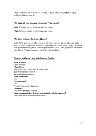 Sofia: Chamamos um técnico. Por exemplo, a gente tem a ZON, se temos algum
problema, ligamos para lá.



P25. Daqui a 5 anos acha que vai ver mais TV ou menos?

Sofia: Acho que vou ter tendência para ver menos

Filipa: Acho que vou ter tendência para ver mais



P26. Como imagina a TV daqui a 10 anos?

Sofia: Acho que vai ser diferente, a tendência é sempre para modernizar cada vez
mais, as novas tecnologias, sempre a tendência é para mais, novas coisas... Acho que
principalmente Portugal não vai ficar apenas com 4 canais, acho que outros países têm
mais do que Portugal e devemos tentar ter mais também...



Caracterização de cada indivíduo da família
Idade e género
Sofia: 37 anos
Filipa: 10 anos
(outra filha tem 18 anos e o pai tem 40 anos)
Qual a vossa nacionalidade?
Nacionalidade portuguesa
Usam telemóvel?
Sim
E computador?
Sim
Temos três, daqueles da escola.
E internet?
Sim, temos da escola também...
E que outros aparelhos de entretenimento electrónico possuem?
Playstation, DVD, aparelhagem de música.




                                                                                 218
 