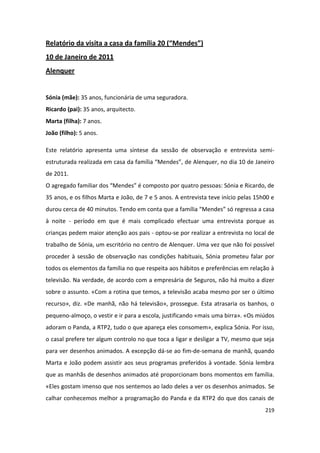 Relatório da visita a casa da família 20 (“Mendes”)
10 de Janeiro de 2011
Alenquer


Sónia (mãe): 35 anos, funcionária de uma seguradora.
Ricardo (pai): 35 anos, arquitecto.
Marta (filha): 7 anos.
João (filho): 5 anos.

Este relatório apresenta uma síntese da sessão de observação e entrevista semi-
estruturada realizada em casa da família “Mendes”, de Alenquer, no dia 10 de Janeiro
de 2011.
O agregado familiar dos “Mendes” é composto por quatro pessoas: Sónia e Ricardo, de
35 anos, e os filhos Marta e João, de 7 e 5 anos. A entrevista teve início pelas 15h00 e
durou cerca de 40 minutos. Tendo em conta que a família “Mendes” só regressa a casa
à noite - período em que é mais complicado efectuar uma entrevista porque as
crianças pedem maior atenção aos pais - optou-se por realizar a entrevista no local de
trabalho de Sónia, um escritório no centro de Alenquer. Uma vez que não foi possível
proceder à sessão de observação nas condições habituais, Sónia prometeu falar por
todos os elementos da família no que respeita aos hábitos e preferências em relação à
televisão. Na verdade, de acordo com a empresária de Seguros, não há muito a dizer
sobre o assunto. «Com a rotina que temos, a televisão acaba mesmo por ser o último
recurso», diz. «De manhã, não há televisão», prossegue. Esta atrasaria os banhos, o
pequeno-almoço, o vestir e ir para a escola, justificando «mais uma birra». «Os miúdos
adoram o Panda, a RTP2, tudo o que apareça eles consomem», explica Sónia. Por isso,
o casal prefere ter algum controlo no que toca a ligar e desligar a TV, mesmo que seja
para ver desenhos animados. A excepção dá-se ao fim-de-semana de manhã, quando
Marta e João podem assistir aos seus programas preferidos à vontade. Sónia lembra
que as manhãs de desenhos animados até proporcionam bons momentos em família.
«Eles gostam imenso que nos sentemos ao lado deles a ver os desenhos animados. Se
calhar conhecemos melhor a programação do Panda e da RTP2 do que dos canais de
                                                                                    219
 