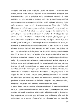 aproveitar para fazer tarefas domésticas. No dia da entrevista, esteve num dos
quartos, a passar a ferro, enquanto espreitava a programação na TV. Na verdade, esta
imagem representa bem os hábitos de Beatriz relativamente à televisão. A lojista
raramente está em frente ao ecrã, sem fazer outra coisa ao mesmo tempo. Quando
acontece, geralmente o cansaço fala mais alto e Beatriz acaba por adormecer. Ainda
assim, a nazarena revela que entre os seus programas de eleição estão “o Malato
(Quem quer ser milionário), e uma ou outra telenovela, que afirma nunca seguir ao
pormenor. No caso de José, a televisão ocupa um espaço muito mais relevante na
rotina. Enquanto a esposa não assiste a mais de uma hora de televisão por dia, José
afirma ver cerca de duas horas de TV diariamente. No entanto, Laura garante que o
irmão está sempre a ver televisão. Efectivamente, José liga a televisão logo pela
manhã, quando acorda, para se manter a par do que se passa no mundo. Depois, os
programas de entretenimento da manhã servem «para estar em fundo» e só se algum
tema lhe despertar interesse, segue a história com atenção. Mais tarde, quando vai
para a loja, José mantém a televisão ligada, mas diz que dificilmente presta atenção ao
que está a emitir. De facto, José gostaria de ter a oportunidade de ver mais os
programas de que gosta. Para além da falta de tempo, as questões técnicas impõem-se
na hora de ver os programas favoritos. «Há programas como o National Geographic, o
Odisseia, que eu tenho muita pena de não ver, porque gosto imenso deles. Mas esta
televisão não está bem sintonizada com alguns programas desses», explica. José
sublinha que outro dos motivos para ligar a TV é o futebol. «Gosto de ver futebol, mas
não sou doente pelo futebol. Ultimamente até tenho ido ao café, porque deixei de ter
a Sport TV», conta. Já a irmã, Laura, de 70 anos, admite que é quem vê mais televisão
na família: cerca de quatro horas diárias. No topo das suas preferências, estão os
programas de humor. Ultimamente vê sem falhar o programa Cinco para a Meia-Noite,
rejeitando a ideia de que este “talk show” interessa apenas aos jovens.
A família “Sobral” tem três televisões em casa e normalmente vê mais televisão na sala
de estar. Quanto às funcionalidades da televisão, José e Laura explicam que nunca
sentiram necessidade de utilizar o teletexto, nem sabiam como fazê-lo. No entanto,
José considera que um serviço como o teletexto pode ser bastante útil a partir do
momento em que se aprende a funcionar com ele. «Nunca percebi… Não é que não

                                                                                    22
 