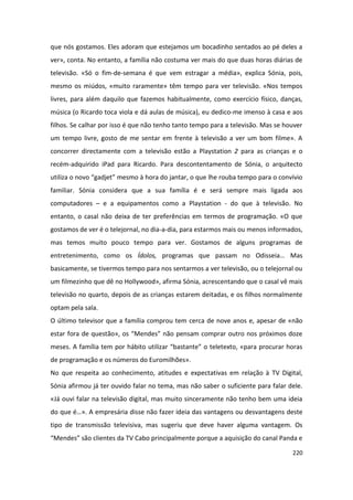 que nós gostamos. Eles adoram que estejamos um bocadinho sentados ao pé deles a
ver», conta. No entanto, a família não costuma ver mais do que duas horas diárias de
televisão. «Só o fim-de-semana é que vem estragar a média», explica Sónia, pois,
mesmo os miúdos, «muito raramente» têm tempo para ver televisão. «Nos tempos
livres, para além daquilo que fazemos habitualmente, como exercício físico, danças,
música (o Ricardo toca viola e dá aulas de música), eu dedico-me imenso à casa e aos
filhos. Se calhar por isso é que não tenho tanto tempo para a televisão. Mas se houver
um tempo livre, gosto de me sentar em frente à televisão a ver um bom filme». A
concorrer directamente com a televisão estão a Playstation 2 para as crianças e o
recém-adquirido iPad para Ricardo. Para descontentamento de Sónia, o arquitecto
utiliza o novo “gadjet” mesmo à hora do jantar, o que lhe rouba tempo para o convívio
familiar. Sónia considera que a sua família é e será sempre mais ligada aos
computadores – e a equipamentos como a Playstation - do que à televisão. No
entanto, o casal não deixa de ter preferências em termos de programação. «O que
gostamos de ver é o telejornal, no dia-a-dia, para estarmos mais ou menos informados,
mas temos muito pouco tempo para ver. Gostamos de alguns programas de
entretenimento, como os Ídolos, programas que passam no Odisseia… Mas
basicamente, se tivermos tempo para nos sentarmos a ver televisão, ou o telejornal ou
um filmezinho que dê no Hollywood», afirma Sónia, acrescentando que o casal vê mais
televisão no quarto, depois de as crianças estarem deitadas, e os filhos normalmente
optam pela sala.
O último televisor que a família comprou tem cerca de nove anos e, apesar de «não
estar fora de questão», os “Mendes” não pensam comprar outro nos próximos doze
meses. A família tem por hábito utilizar “bastante” o teletexto, «para procurar horas
de programação e os números do Euromilhões».
No que respeita ao conhecimento, atitudes e expectativas em relação à TV Digital,
Sónia afirmou já ter ouvido falar no tema, mas não saber o suficiente para falar dele.
«Já ouvi falar na televisão digital, mas muito sinceramente não tenho bem uma ideia
do que é…». A empresária disse não fazer ideia das vantagens ou desvantagens deste
tipo de transmissão televisiva, mas sugeriu que deve haver alguma vantagem. Os
“Mendes” são clientes da TV Cabo principalmente porque a aquisição do canal Panda e

                                                                                  220
 