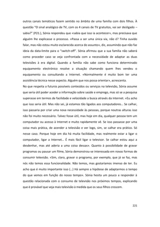 outros canais temáticos fazem sentido no âmbito de uma família com dois filhos. À
questão “O sinal analógico de TV, com os 4 canais de TV gratuitos, vai ser desligado –
sabia?” (P21.), Sónia respondeu que «sabia que isso ia acontecer», mas precisava que
alguém lhe explicasse o processo. «Passa a ser uma única via, não é? Tinha ouvido
falar, mas não estou muito esclarecida acerca do assunto», diz, assumindo que não faz
ideia da data-limite para o “switch-off”. Sónia afirmou que a sua família não saberá
como proceder caso se veja confrontada com a necessidade de adaptar as duas
televisões à era digital. Quando a família não sabe como funciona determinado
equipamento electrónico resolve a situação chamando quem lhes vendeu o
equipamento ou consultando a Internet. «Normalmente é muito bom ter uma
assistência técnica nesse aspecto. Alguém que nos possa orientar», acrescenta.
No que respeita a futuros possíveis conteúdos ou serviços na televisão, Sónia assume
que seria útil poder aceder a informação sobre saúde e emprego, mas só se a pesquisa
superasse em termos de facilidade e velocidade a busca através da Internet. «Eu acho
que isso seria útil. Mas não sei, já estamos tão ligados aos computadores… Se calhar,
isso passaria por criar uma nova necessidade às pessoas, porque noutras alturas isso
não foi muito necessário. Talvez fosse útil, mas hoje em dia, qualquer pessoa tem um
computador ou acesso à Internet e muito rapidamente vê. Se isso passasse por uma
coisa mais prática, de acender a televisão e ver logo, sim, se calhar era prático. Só
nesse caso. Porque hoje em dia há muita facilidade, mas realmente estar a ligar o
computador, ligar a Internet… É mais fácil ligar o televisor. Se calhar estou aqui a
desdenhar, mas até aderia a uma coisa dessas». Quanto à possibilidade de gravar
programas ou pausar um filme, Sónia demonstrou-se interessada em novas formas de
consumir televisão. «Sim, claro, gravar o programa, por exemplo, que já se faz, mas
nós não temos essa funcionalidade. Não temos, mas gostaríamos imenso de ter. Eu
acho que é muito importante isso (…) Há sempre a hipótese de adaptarmos o tempo
do que vemos em função do nosso tempo». Sónia hesita um pouco a responder à
questão relacionada com o consumo de televisão nos próximos tempos, explicando
que é provável que veja mais televisão à medida que os seus filhos crescem.




                                                                                  221
 