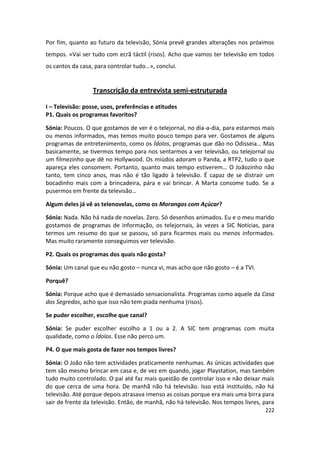 Por fim, quanto ao futuro da televisão, Sónia prevê grandes alterações nos próximos
tempos. «Vai ser tudo com ecrã táctil (risos). Acho que vamos ter televisão em todos
os cantos da casa, para controlar tudo…», conclui.


                  Transcrição da entrevista semi-estruturada

I – Televisão: posse, usos, preferências e atitudes
P1. Quais os programas favoritos?

Sónia: Poucos. O que gostamos de ver é o telejornal, no dia-a-dia, para estarmos mais
ou menos informados, mas temos muito pouco tempo para ver. Gostamos de alguns
programas de entretenimento, como os Ídolos, programas que dão no Odisseia… Mas
basicamente, se tivermos tempo para nos sentarmos a ver televisão, ou telejornal ou
um filmezinho que dê no Hollywood. Os miúdos adoram o Panda, a RTP2, tudo o que
apareça eles consomem. Portanto, quanto mais tempo estiverem… O Joãozinho não
tanto, tem cinco anos, mas não é tão ligado à televisão. É capaz de se distrair um
bocadinho mais com a brincadeira, pára e vai brincar. A Marta consome tudo. Se a
pusermos em frente da televisão…

Algum deles já vê as telenovelas, como os Morangos com Açúcar?

Sónia: Nada. Não há nada de novelas. Zero. Só desenhos animados. Eu e o meu marido
gostamos de programas de informação, os telejornais, às vezes a SIC Notícias, para
termos um resumo do que se passou, só para ficarmos mais ou menos informados.
Mas muito raramente conseguimos ver televisão.

P2. Quais os programas dos quais não gosta?

Sónia: Um canal que eu não gosto – nunca vi, mas acho que não gosto – é a TVI.

Porquê?

Sónia: Porque acho que é demasiado sensacionalista. Programas como aquele da Casa
dos Segredos, acho que isso não tem piada nenhuma (risos).

Se puder escolher, escolhe que canal?

Sónia: Se puder escolher escolho a 1 ou a 2. A SIC tem programas com muita
qualidade, como o Ídolos. Esse não perco um.

P4. O que mais gosta de fazer nos tempos livres?

Sónia: O João não tem actividades praticamente nenhumas. As únicas actividades que
tem são mesmo brincar em casa e, de vez em quando, jogar Playstation, mas também
tudo muito controlado. O pai até faz mais questão de controlar isso e não deixar mais
do que cerca de uma hora. De manhã não há televisão. Isso está instituído, não há
televisão. Até porque depois atrasava imenso as coisas porque era mais uma birra para
sair de frente da televisão. Então, de manhã, não há televisão. Nos tempos livres, para
                                                                                   222
 
