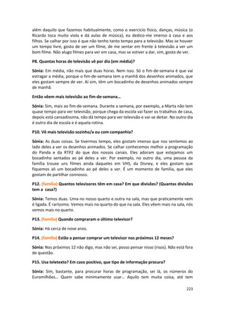 além daquilo que fazemos habitualmente, como o exercício físico, danças, música (o
Ricardo toca muito viola e dá aulas de música), eu dedico-me imenso à casa e aos
filhos. Se calhar por isso é que não tenho tanto tempo para a televisão. Mas se houver
um tempo livre, gosto de ver um filme, de me sentar em frente à televisão a ver um
bom filme. Não alugo filmes para ver em casa, mas se estiver a dar, sim, gosto de ver.

P8. Quantas horas de televisão vê por dia (em média)?

Sónia: Em média, não mais que duas horas. Nem isso. Só o fim-de-semana é que vai
estragar a média, porque o fim-de-semana tem a manhã dos desenhos animados, que
eles gostam sempre de ver. Aí sim, têm um bocadinho de desenhos animados sempre
de manhã.

Então vêem mais televisão ao fim-de-semana…

Sónia: Sim, mais ao fim-de-semana. Durante a semana, por exemplo, a Marta não tem
quase tempo para ver televisão, porque chega da escola vai fazer os trabalhos de casa,
depois está cansadíssima, não dá tempo para ver televisão e vai-se deitar. No outro dia
é outro dia de escola e é aquela rotina.

P10. Vê mais televisão sozinho/a ou com companhia?

Sónia: As duas coisas. Se tivermos tempo, eles gostam imenso que nos sentemos ao
lado deles a ver os desenhos animados. Se calhar conhecemos melhor a programação
do Panda e da RTP2 do que dos nossos canais. Eles adoram que estejamos um
bocadinho sentados ao pé deles a ver. Por exemplo, no outro dia, uma pessoa da
família trouxe uns filmes ainda daqueles em VHS, da Disney, e eles gostam que
fiquemos ali um bocadinho ao pé deles a ver. É um momento de família, que eles
gostam de partilhar connosco.

P12. (família) Quantos televisores têm em casa? Em que divisões? (Quantas divisões
tem a casa?)

Sónia: Temos duas. Uma no nosso quarto e outra na sala, mas que praticamente nem
é ligada. É raríssimo. Vemos mais no quarto do que na sala. Eles vêem mais na sala, nós
vemos mais no quarto.

P13. (família) Quando compraram o último televisor?

Sónia: Há cerca de nove anos.

P14. (família) Estão a pensar comprar um televisor nos próximos 12 meses?

Sónia: Nos próximos 12 não digo, mas não sei, posso pensar nisso (risos). Não está fora
de questão.

P15. Usa teletexto? Em caso positivo, que tipo de informação procura?

Sónia: Sim, bastante, para procurar horas de programação, sei lá, os números do
Euromilhões… Quem sabe minimamente usar… Aquilo tem muita coisa, até tem

                                                                                   223
 