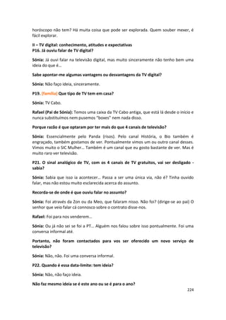 horóscopo não tem? Há muita coisa que pode ser explorada. Quem souber mexer, é
fácil explorar.

II – TV digital: conhecimento, atitudes e expectativas
P16. Já ouviu falar de TV digital?

Sónia: Já ouvi falar na televisão digital, mas muito sinceramente não tenho bem uma
ideia do que é…

Sabe apontar-me algumas vantagens ou desvantagens da TV digital?

Sónia: Não faço ideia, sinceramente.

P19. (família) Que tipo de TV tem em casa?

Sónia: TV Cabo.

Rafael (Pai de Sónia): Temos uma caixa da TV Cabo antiga, que está lá desde o início e
nunca substituímos nem pusemos “boxes” nem nada disso.

Porque razão é que optaram por ter mais do que 4 canais de televisão?

Sónia: Essencialmente pelo Panda (risos). Pelo canal História, o Bio também é
engraçado, também gostamos de ver. Pontualmente vimos um ou outro canal desses.
Vimos muito o SIC Mulher… Também é um canal que eu gosto bastante de ver. Mas é
muito raro ver televisão.

P21. O sinal analógico de TV, com os 4 canais de TV gratuitos, vai ser desligado -
sabia?

Sónia: Sabia que isso ia acontecer… Passa a ser uma única via, não é? Tinha ouvido
falar, mas não estou muito esclarecida acerca do assunto.

Recorda-se de onde é que ouviu falar no assunto?

Sónia: Foi através da Zon ou da Meo, que falaram nisso. Não foi? (dirige-se ao pai) O
senhor que veio falar cá connosco sobre o contrato disse-nos.

Rafael: Foi para nos venderem…

Sónia: Ou já não sei se foi a PT… Alguém nos falou sobre isso pontualmente. Foi uma
conversa informal até.

Portanto, não foram contactados para vos ser oferecido um novo serviço de
televisão?

Sónia: Não, não. Foi uma conversa informal.

P22. Quando é essa data-limite: tem ideia?

Sónia: Não, não faço ideia.

Não faz mesmo ideia se é este ano ou se é para o ano?
                                                                                  224
 
