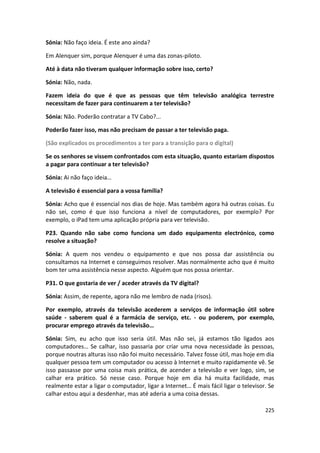 Sónia: Não faço ideia. É este ano ainda?

Em Alenquer sim, porque Alenquer é uma das zonas-piloto.

Até à data não tiveram qualquer informação sobre isso, certo?

Sónia: Não, nada.

Fazem ideia do que é que as pessoas que têm televisão analógica terrestre
necessitam de fazer para continuarem a ter televisão?

Sónia: Não. Poderão contratar a TV Cabo?...

Poderão fazer isso, mas não precisam de passar a ter televisão paga.

(São explicados os procedimentos a ter para a transição para o digital)

Se os senhores se vissem confrontados com esta situação, quanto estariam dispostos
a pagar para continuar a ter televisão?

Sónia: Ai não faço ideia…

A televisão é essencial para a vossa família?

Sónia: Acho que é essencial nos dias de hoje. Mas também agora há outras coisas. Eu
não sei, como é que isso funciona a nível de computadores, por exemplo? Por
exemplo, o iPad tem uma aplicação própria para ver televisão.

P23. Quando não sabe como funciona um dado equipamento electrónico, como
resolve a situação?

Sónia: A quem nos vendeu o equipamento e que nos possa dar assistência ou
consultamos na Internet e conseguimos resolver. Mas normalmente acho que é muito
bom ter uma assistência nesse aspecto. Alguém que nos possa orientar.

P31. O que gostaria de ver / aceder através da TV digital?

Sónia: Assim, de repente, agora não me lembro de nada (risos).

Por exemplo, através da televisão acederem a serviços de informação útil sobre
saúde - saberem qual é a farmácia de serviço, etc. - ou poderem, por exemplo,
procurar emprego através da televisão…

Sónia: Sim, eu acho que isso seria útil. Mas não sei, já estamos tão ligados aos
computadores… Se calhar, isso passaria por criar uma nova necessidade às pessoas,
porque noutras alturas isso não foi muito necessário. Talvez fosse útil, mas hoje em dia
qualquer pessoa tem um computador ou acesso à Internet e muito rapidamente vê. Se
isso passasse por uma coisa mais prática, de acender a televisão e ver logo, sim, se
calhar era prático. Só nesse caso. Porque hoje em dia há muita facilidade, mas
realmente estar a ligar o computador, ligar a Internet… É mais fácil ligar o televisor. Se
calhar estou aqui a desdenhar, mas até aderia a uma coisa dessas.

                                                                                      225
 