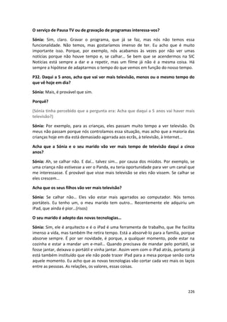 O serviço de Pausa TV ou de gravação de programas interessa-vos?

Sónia: Sim, claro. Gravar o programa, que já se faz, mas nós não temos essa
funcionalidade. Não temos, mas gostaríamos imenso de ter. Eu acho que é muito
importante isso. Porque, por exemplo, nós acabamos às vezes por não ver umas
notícias porque não houve tempo e, se calhar… Se bem que se acendermos na SIC
Notícias está sempre a dar e a repetir, mas um filme já não é a mesma coisa. Há
sempre a hipótese de adaptarmos o tempo do que vemos em função do nosso tempo.

P32. Daqui a 5 anos, acha que vai ver mais televisão, menos ou o mesmo tempo do
que vê hoje em dia?

Sónia: Mais, é provável que sim.

Porquê?

(Sónia tinha percebido que a pergunta era: Acha que daqui a 5 anos vai haver mais
televisão?)

Sónia: Por exemplo, para as crianças, eles passam muito tempo a ver televisão. Os
meus não passam porque nós controlamos essa situação, mas acho que a maioria das
crianças hoje em dia está demasiado agarrada aos ecrãs, à televisão, à Internet…

Acha que a Sónia e o seu marido vão ver mais tempo de televisão daqui a cinco
anos?

Sónia: Ah, se calhar não. E daí… talvez sim… por causa dos miúdos. Por exemplo, se
uma criança não estivesse a ver o Panda, eu teria oportunidade para ver um canal que
me interessasse. É provável que visse mais televisão se eles não vissem. Se calhar se
eles crescem…

Acha que os seus filhos vão ver mais televisão?

Sónia: Se calhar não… Eles vão estar mais agarrados ao computador. Nós temos
portáteis. Eu tenho um, o meu marido tem outro… Recentemente ele adquiriu um
iPad, que ainda é pior…(risos)

O seu marido é adepto das novas tecnologias…

Sónia: Sim, ele é arquitecto e é o iPad é uma ferramenta de trabalho, que lhe facilita
imenso a vida, mas também lhe retira tempo. Está a absorvê-lo para a família, porque
absorve sempre. É por ser novidade, é porque, a qualquer momento, pode estar na
cozinha e estar a mandar um e-mail… Quando precisava de mandar pelo portátil, se
fosse jantar, deixava o portátil e vinha jantar. Assim vem com o iPad atrás, portanto já
está também instituído que ele não pode trazer iPad para a mesa porque senão corta
aquele momento. Eu acho que as novas tecnologias vão cortar cada vez mais os laços
entre as pessoas. As relações, os valores, essas coisas.




                                                                                    226
 