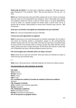 Gisela (mãe de Sónia): E às vezes está o Joãozinho a perguntar: “Oh papá, posso ir
jogar Playstation?” E ele responde: “Não!”. Mas ele está sempre lá “tac, tac, tac”, no
iPad.

Sónia: Isto é tanto para pais como para filhos, porque isto vai ser o futuro. As pessoas
vão estar cada vez mais dependentes das máquinas, toda a informação está naquele
micro-objecto, facilita-nos imenso a vida em muitas coisas. E vai gerar dependência,
vai até se calhar ser o grande causador de muitos males a outros níveis. Sei lá, as
pessoas não se mexem, estão paradas no mesmo local a fazerem seja o que for… Não
há exercício…

Sente que a sua família é mais ligada aos computadores do que à televisão?

Sónia: Sim, mais aos computadores do que à televisão.

E encara isso como algo positivo ou negativo?

Sónia: Eu penso que é uma coisa boa porque nos mantém actualizados. Por um lado, é
uma forma de estarmos sempre a acompanhar, porque se não acompanharmos
também ficamos para trás. Por outro lado, acho que tem que haver uma grande dose
de auto-controlo e de controlo sobre as crianças, porque eles então não têm mesmo
noção, porque para eles o tempo não passa. Se lhes disser para ficarem a tarde toda
com a Playstation eles ficam, não têm problema nenhum com isso.

P33. Como imagina que a televisão venha a ser daqui a 10 anos?

Sónia: (risos) Vai ser tudo com ecrã táctil. Acho que vamos ter televisão em todos os
cantos da casa, para controlar tudo…

(…)

Sónia: Com a rotina que temos, a televisão acaba por ser mesmo só o último recurso.

Caracterização de cada indivíduo da família

P36. Idade
Sónia: 35 anos.
Ricardo: 35 anos.
Marta: 7 anos.
João: 5 anos.
P37. Localidade de residência/ Concelho de residência/ Distrito de residência
Alenquer.
P38. Ocupação e Profissão
Sónia: Trabalha numa empresa seguradora.
Ricardo: Arquitecto.
P39. Habilitações académicas
Sónia: Licenciada em Ensino.
Ricardo: Licenciado em Arquitectura.
P41. Nº de pessoas no agregado familiar

                                                                                    227
 
