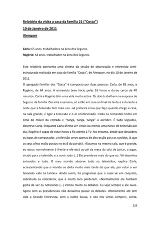 Relatório da visita a casa da família 21 (“Costa”)
10 de Janeiro de 2011
Alenquer


Carla: 65 anos, trabalhadora na área dos Seguros.
Rogério: 64 anos, trabalhador na área dos Seguros.


Este relatório apresenta uma síntese da sessão de observação e entrevista semi-
estruturada realizada em casa da família “Costa”, de Alenquer, no dia 10 de Janeiro de
2011.
O agregado familiar dos “Costa” é composto por duas pessoas: Carla, de 65 anos, e
Rogério, de 64 anos. A entrevista teve início pelas 16 horas e durou cerca de 40
minutos. Carla e Rogério têm uma vida muito activa. Os dois trabalham na empresa de
Seguros da família. Durante a semana, só estão em casa ao final da tarde e é durante a
noite que a televisão tem mais uso. «A primeira coisa que faço quando chego a casa,
na sala grande, é ligar a televisão e o ar condicionado. Estão os comandos todos em
cima do móvel da entrada e “tunga, tunga, tunga” a acender. É tudo seguido»,
descreve Carla. Enquanto Carla afirma ver «mais ou menos uma hora» de televisão por
dia, Rogério é capaz de estar horas a fio atento à TV. No entanto, desde que descobriu
os jogos de computador, a televisão serve apenas de distracção para os ouvidos, já que
os seus olhos estão postos no ecrã do portátil. «Estamos na mesma sala, que é grande,
eu estou normalmente à frente e ele está ao pé da mesa da sala de jantar, a jogar,
virado para a televisão e a ouvir tudo (…) Ele prende-se mais do que eu. Vê desenhos
animados e tudo. O meu marido absorve tudo na televisão», explica Carla,
acrescentando que o marido se deita muito mais tarde do que ela, por estar a ver
televisão «até às tantas». Ainda assim, há programas que o casal vê em conjunto,
sobretudo os noticiários, que é muito raro perderem. «Normalmente ele também
gosta de ver os noticiários (…) Vemos muito os debates. Eu vejo sempre e ele ouve.
Agora com as presidenciais não deixamos passar os debates. Ultimamente até tem
sido a Grande Entrevista, com a Judite Sousa, e isto nós vimos sempre», conta.

                                                                                  229
 