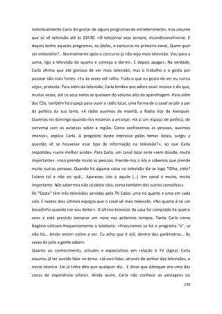Individualmente Carla diz gostar de alguns programas de entretenimento, mas assume
que só vê televisão até às 22h30. «O telejornal vejo sempre, incondicionalmente. E
depois tenho aqueles programas, os Ídolos, o concurso no primeiro canal, Quem quer
ser milionário?… Normalmente após o concurso já não vejo mais televisão. Vou para a
cama, ligo a televisão do quarto e começo a dormir. E depois apago». Na verdade,
Carla afirma que até gostava de ver mais televisão, mas o trabalho e o gosto por
passear são mais fortes. «Eu às vezes até ralho. Tudo o que eu gosto de ver eu nunca
vejo», protesta. Para além da televisão, Carla lembra que adora ouvir música e diz que,
muitas vezes, até os seus netos se queixam do volume alto da aparelhagem. Para além
dos CDs, também há espaço para ouvir a rádio local, uma forma de o casal se pôr a par
da política da sua terra. «A rádio ouvimos de manhã, a Rádio Voz de Alenquer.
Ouvimos no domingo quando nos estamos a arranjar. Há aí um espaço de política, de
conversa com os autarcas sobre a região. Como conhecemos as pessoas, ouvimos
imenso», explica Carla. A propósito deste interesse pelos temas locais, surgiu a
questão «E se houvesse esse tipo de informação na televisão?», ao que Carla
respondeu «seria melhor ainda». Para Carla, um canal local seria «sem dúvida, muito
importante». «Isso prende muito as pessoas. Prende-nos a nós e sabemos que prende
muito outras pessoas. Quando há alguma coisa na televisão diz-se logo “Olha, viste?
Fulano tal e não sei quê… Apareceu isto e aquilo (…) Um canal é muito, muito
importante. Nós sabermos não só deste sítio, como também dos outros concelhos».
Os “Costa” têm três televisões servidas pela TV Cabo: uma no quarto e uma em cada
sala. É nestes dois últimos espaços que o casal vê mais televisão. «No quarto é só um
bocadinho quando me vou deitar». O último televisor da casa foi comprado há quatro
anos e está previsto comprar um novo nos próximos tempos. Tanto Carla como
Rogério utilizam frequentemente o teletexto. «Procuramos se há o programa “x”, se
não há… Ainda ontem estive a ver. Eu acho que é útil, dentro dos parâmetros… Às
vezes dá jeito a gente saber».
Quanto ao conhecimento, atitudes e expectativas em relação à TV digital, Carla
assumiu já ter ouvido falar no tema. «Já ouvi falar, através do senhor das televisões, o
nosso técnico. Ele já tinha dito que qualquer dia… E disse que Alenquer era uma das
zonas de experiência piloto». Ainda assim, Carla não conhece as vantagens ou

                                                                                    230
 