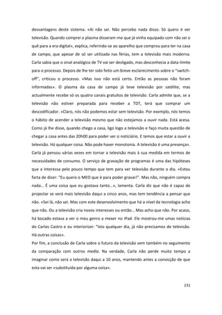 desvantagens deste sistema. «Ai não sei. Não percebo nada disso. Só quero é ver
televisão. Quando comprei o plasma disseram-me que já vinha equipado com não sei o
quê para a era digital», explica, referindo-se ao aparelho que comprou para ter na casa
de campo, que apesar de só ser utilizada nas férias, tem a televisão mais moderna.
Carla sabia que o sinal analógico de TV vai ser desligado, mas desconhecia a data-limite
para o processo. Depois de lhe ter sido feito um breve esclarecimento sobre o “switch-
off”, criticou o processo. «Mas isso não está certo. Então as pessoas não foram
informadas». O plasma da casa de campo já teve televisão por satélite, mas
actualmente recebe só os quatro canais gratuitos de televisão. Carla admite que, se a
televisão não estiver preparada para receber a TDT, terá que comprar um
descodificador. «Claro, nós não podemos estar sem televisão. Por exemplo, nós temos
o hábito de acender a televisão mesmo que não estejamos a ouvir nada. Está acesa.
Como já lhe disse, quando chego a casa, ligo logo a televisão e faço muita questão de
chegar a casa antes das 20h00 para poder ver o noticiário. E temos que estar a ouvir a
televisão. Há qualquer coisa. Não pode haver monotonia. A televisão é uma presença».
Carla já pensou várias vezes em tornar a televisão mais à sua medida em termos de
necessidades de consumo. O serviço de gravação de programas é uma das hipóteses
que a interessa pelo pouco tempo que tem para ver televisão durante o dia. «Estou
farta de dizer: “Eu quero o MEO que é para poder gravar!”. Mas não, ninguém compra
nada… É uma coisa que eu gostava tanto…», lamenta. Carla diz que não é capaz de
projectar se verá mais televisão daqui a cinco anos, mas tem tendência a pensar que
não. «Sei lá, não sei. Mas com este desenvolvimento que há a nível da tecnologia acho
que não. Ou a televisão cria novos interesses ou então… Mas acho que não. Por acaso,
há bocado estava a ver o meu genro a mexer no iPad. Ele mostrou-me umas notícias
do Carlos Castro e eu interiorizei: “Isto qualquer dia, já não precisamos de televisão.
Há outras coisas».
Por fim, a conclusão de Carla sobre o futuro da televisão vem também no seguimento
da comparação com outros media. Na verdade, Carla não perde muito tempo a
imaginar como será a televisão daqui a 10 anos, mantendo antes a convicção de que
esta vai ser «substituída por alguma coisa».


                                                                                    231
 