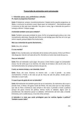 Transcrição da entrevista semi-estruturada

I – Televisão: posse, usos, preferências e atitudes
P1. Quais os programas favoritos?

Carla: O telejornal, sempre, incondicionalmente. E depois tenho aqueles programas, os
Ídolos, o concurso no primeiro canal, Quem quer ser milionário?… Normalmente após
o concurso já não vejo mais televisão. Vou para a cama, ligo a televisão do quarto e
começo a dormir. E depois apago.

A televisão também serve para embalar?

Carla: Também serve para embalar às vezes. Se for um programa giro estou a ver, mas
normalmente adormeço. Quando são filmes eu até desligo para não ficar ali e ter que
entrar naquilo, porque depois fica muito tarde.

Mas usa a televisão do quarto diariamente…

Carla: Uso, sim, sempre.

E o seu marido?

Carla: O meu marido está a ver televisão até às tantas se for preciso. Entra num filme e
não desgruda. Está ali e vê tudo até ao fim. Ele deita-se muito mais tarde do que eu.

Para ver televisão?

Carla: Para ver televisão e para jogar. Ele passa a noite inteira a jogar no computador
(risos). Faz de conta que é os meninos. Os netos lá em baixo e ele cá em cima. E eu
normalmente deito-me sempre primeiro do que ele.

E está, ao mesmo tempo, a ver televisão. Certo?

Carla: Ouve, ele ouve. Estamos na mesma sala - a sala é grande - eu estou
normalmente à frente e ele está ao pé da mesa da sala de jantar, virado para a
televisão e a ouvir tudo.

E o que é que ele gosta de ver na televisão?

Carla: Normalmente ele também gosta de ver os noticiários. Os noticiários são o que o
prende mais. E filmes. Ele gosta muito de filmes. Há uma coisa que eu vejo sempre,
que são os Prós e Contras.Eu vejo sempre e ele ouve. E prende-o muito a política
porque ele gosta imenso de política. Vemos muito os debates. Agora com as
presidenciais não deixamos passar os debates. Ultimamente até tem sido a Grande
Entrevista, com a Judite Sousa, e isso nós vimos sempre.

A televisão é o meio que vocês privilegiam para ter notícias ligadas à política?
Também ouvem rádio?



                                                                                    232
 