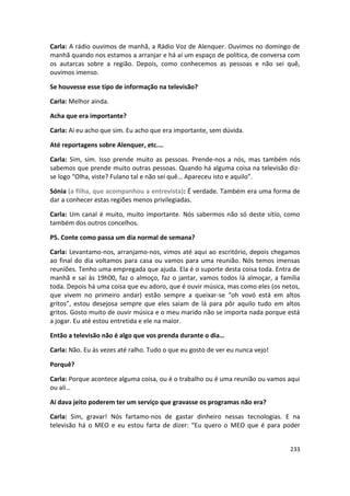 Carla: A rádio ouvimos de manhã, a Rádio Voz de Alenquer. Ouvimos no domingo de
manhã quando nos estamos a arranjar e há aí um espaço de política, de conversa com
os autarcas sobre a região. Depois, como conhecemos as pessoas e não sei quê,
ouvimos imenso.

Se houvesse esse tipo de informação na televisão?

Carla: Melhor ainda.

Acha que era importante?

Carla: Ai eu acho que sim. Eu acho que era importante, sem dúvida.

Até reportagens sobre Alenquer, etc.…

Carla: Sim, sim. Isso prende muito as pessoas. Prende-nos a nós, mas também nós
sabemos que prende muito outras pessoas. Quando há alguma coisa na televisão diz-
se logo “Olha, viste? Fulano tal e não sei quê… Apareceu isto e aquilo”.

Sónia (a filha, que acompanhou a entrevista): É verdade. Também era uma forma de
dar a conhecer estas regiões menos privilegiadas.

Carla: Um canal é muito, muito importante. Nós sabermos não só deste sítio, como
também dos outros concelhos.

P5. Conte como passa um dia normal de semana?

Carla: Levantamo-nos, arranjamo-nos, vimos até aqui ao escritório, depois chegamos
ao final do dia voltamos para casa ou vamos para uma reunião. Nós temos imensas
reuniões. Tenho uma empregada que ajuda. Ela é o suporte desta coisa toda. Entra de
manhã e sai às 19h00, faz o almoço, faz o jantar, vamos todos lá almoçar, a família
toda. Depois há uma coisa que eu adoro, que é ouvir música, mas como eles (os netos,
que vivem no primeiro andar) estão sempre a queixar-se “oh vovó está em altos
gritos”, estou desejosa sempre que eles saiam de lá para pôr aquilo tudo em altos
gritos. Gosto muito de ouvir música e o meu marido não se importa nada porque está
a jogar. Eu até estou entretida e ele na maior.

Então a televisão não é algo que vos prenda durante o dia…

Carla: Não. Eu às vezes até ralho. Tudo o que eu gosto de ver eu nunca vejo!

Porquê?

Carla: Porque acontece alguma coisa, ou é o trabalho ou é uma reunião ou vamos aqui
ou ali…

Aí dava jeito poderem ter um serviço que gravasse os programas não era?

Carla: Sim, gravar! Nós fartamo-nos de gastar dinheiro nessas tecnologias. E na
televisão há o MEO e eu estou farta de dizer: “Eu quero o MEO que é para poder


                                                                                233
 