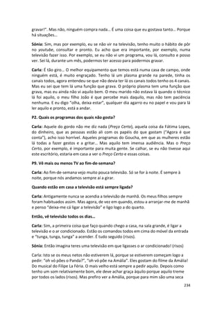 gravar!”. Mas não, ninguém compra nada… É uma coisa que eu gostava tanto… Porque
há situações…

Sónia: Sim, mas por exemplo, eu se não vir na televisão, tenho muito o hábito de pôr
no youtube, consultar e pronto. Eu acho que era importante, por exemplo, numa
televisão fazer isso. Por exemplo, se eu não vi um programa, vou lá, consulto e posso
ver. Sei lá, durante um mês, podermos ter acesso para podermos gravar.

Carla: É tão giro… O melhor equipamento que temos está numa casa de campo, onde
ninguém está, é muito engraçado. Tenho lá um plasma grande na parede, tinha os
canais todos, agora entendeu-se que não devia ter lá os canais todos tenho os 4 canais.
Mas eu sei que tem lá uma função que grava. O próprio plasma tem uma função que
grava, mas eu ainda não vi aquilo bem. O meu marido não estava lá quando o técnico
lá foi aquilo, o meu filho João é que percebe mais daquilo, mas não tem paciência
nenhuma. E eu digo “olha, deixa estar”, qualquer dia agarro eu no papel e vou para lá
ler aquilo e pronto, está a andar.

P2. Quais os programas dos quais não gosta?

Carla: Aquele do gordo não me diz nada (Preço Certo), aquela coisa da Fátima Lopes,
do dinheiro, que as pessoas estão ali com os papéis do que gastam (“Agora é que
conta”), acho isso horrível. Aqueles programas do Goucha, em que as mulheres estão
lá todas a fazer gestos e a gritar… Mas aquilo tem imensa audiência. Mas o Preço
Certo, por exemplo, é importante para muita gente. Se calhar, se eu não tivesse aqui
este escritório, estaria em casa a ver o Preço Certo e essas coisas.

P9. Vê mais ou menos TV ao fim-de-semana?

Carla: Ao fim-de-semana vejo muito pouca televisão. Só se for à noite. É sempre à
noite, porque nós andamos sempre aí a girar.

Quando estão em casa a televisão está sempre ligada?

Carla: Antigamente nunca se acendia a televisão de manhã. Os meus filhos sempre
foram habituados assim. Mas agora, de vez em quando, estou a arranjar-me de manhã
e penso “deixa-me cá ligar a televisão” e ligo logo a do quarto.

Então, vê televisão todos os dias…

Carla: Sim, a primeira coisa que faço quando chego a casa, na sala grande, é ligar a
televisão e o ar condicionado. Estão os comandos todos em cima do móvel da entrada
e “tunga, tunga, tunga” a acender. É tudo seguido (risos).

Sónia: Então imagina teres uma televisão em que ligasses o ar condicionado! (risos)

Carla: Isto se os meus netos não estiverem lá, porque se estiverem começam logo a
pedir: “oh vó pões o Panda?”, “oh vó põe na Amália”. Eles gostam do filme da Amália!
Do musical do Filipe La Féria. O mais velho está sempre a pedir aquilo. Depois como
tenho um som relativamente bom, ele deve achar graça àquilo porque aquilo treme
por todos os lados (risos). Mas prefiro ver a Amália, porque para mim são uma seca
                                                                                      234
 