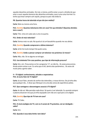 aqueles desenhos animados. Do mal, o menos, prefiro estar a ouvir a Amália do que
estar a ouvir aqueles bonecos dos desenhos animados, que é uma coisa horrível. Eu
tenho que levar sempre com aquilo, porque os pais não estão lá.

P8. Quantas horas de televisão vê por dia (em média)?

Carla: Mais ou menos uma hora.

P12. (família) Quantos televisores têm em casa? Em que divisões? (Quantas divisões
tem a casa?)

Carla: Três. Uma em cada sala e uma no quarto.

P11. Onde vê mais televisão?

Carla: Vemos mais na sala. No quarto é só um bocadinho quando me vou deitar.

P13. (família) Quando compraram o último televisor?

Carla: Já foi há muito tempo! Há quatro anos.

P14. (família) Estão a pensar comprar um televisor nos próximos 12 meses?

Carla: Não, não. Só se alguma se estragar.

P15. Usa teletexto? Em caso positivo, que tipo de informação procura?

Carla: Sim, sim. Procuramos se há o programa “x”, se não há… Às vezes procuramos.
Ainda ontem estive a ver. Eu acho que é útil, dentro dos parâmetros… Às vezes dá
muito jeito a gente saber.


II – TV digital: conhecimento, atitudes e expectativas
P16. Já ouviu falar de TV digital?

Carla: Já ouvi falar, através do senhor das televisões, o nosso técnico. Ele já tinha dito
que qualquer dia… E disse que Alenquer era uma das zonas de experiência piloto.

P17. Que vantagens e desvantagens associa à TV digital?

Carla: Ai não sei. Não percebo nada disso. Só quero é ver televisão. Eu quando comprei
o plasma disseram-me que já vinha equipado com não sei o quê para a era digital.

P19. (família) Que tipo de TV tem em casa?

Carla: TV Cabo.

P21. O sinal analógico de TV, com os 4 canais de TV gratuitos, vai ser desligado -
sabia?

Carla: Sim.

P22. Quando é essa data-limite: tem ideia?
                                                                                        235
 