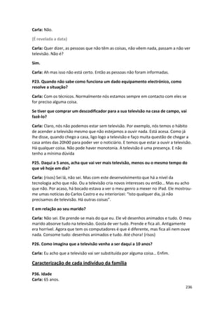 Carla: Não.

(É revelada a data)

Carla: Quer dizer, as pessoas que não têm as coisas, não vêem nada, passam a não ver
televisão. Não é?

Sim.

Carla: Ah mas isso não está certo. Então as pessoas não foram informadas.

P23. Quando não sabe como funciona um dado equipamento electrónico, como
resolve a situação?

Carla: Com os técnicos. Normalmente nós estamos sempre em contacto com eles se
for preciso alguma coisa.

Se tiver que comprar um descodificador para a sua televisão na casa de campo, vai
fazê-lo?

Carla: Claro, nós não podemos estar sem televisão. Por exemplo, nós temos o hábito
de acender a televisão mesmo que não estejamos a ouvir nada. Está acesa. Como já
lhe disse, quando chego a casa, ligo logo a televisão e faço muita questão de chegar a
casa antes das 20h00 para poder ver o noticiário. E temos que estar a ouvir a televisão.
Há qualquer coisa. Não pode haver monotonia. A televisão é uma presença. E não
tenho a mínima dúvida

P25. Daqui a 5 anos, acha que vai ver mais televisão, menos ou o mesmo tempo do
que vê hoje em dia?

Carla: (risos) Sei lá, não sei. Mas com este desenvolvimento que há a nível da
tecnologia acho que não. Ou a televisão cria novos interesses ou então… Mas eu acho
que não. Por acaso, há bocado estava a ver o meu genro a mexer no iPad. Ele mostrou-
me umas notícias do Carlos Castro e eu interiorizei: “Isto qualquer dia, já não
precisamos de televisão. Há outras coisas”.

E em relação ao seu marido?

Carla: Não sei. Ele prende-se mais do que eu. Ele vê desenhos animados e tudo. O meu
marido absorve tudo na televisão. Gosta de ver tudo. Prende e fica ali. Antigamente
era horrível. Agora que tem os computadores é que é diferente, mas fica ali nem ouve
nada. Consome tudo: desenhos animados e tudo. Até chora! (risos)

P26. Como imagina que a televisão venha a ser daqui a 10 anos?

Carla: Eu acho que a televisão vai ser substituída por alguma coisa… Enfim.

Caracterização de cada indivíduo da família

P36. Idade
Carla: 65 anos.
                                                                                    236
 