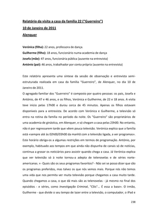 Relatório da visita a casa da família 22 (“Guerreiro”)
10 de Janeiro de 2011
Alenquer


Verónica (filha): 22 anos, professora de dança.
Guilherme (filho): 18 anos, funcionário numa academia de dança
Josefa (mãe): 47 anos, funcionária pública (ausente na entrevista)
António (pai): 46 anos, trabalhador por conta própria (ausente na entrevista)


Este relatório apresenta uma síntese da sessão de observação e entrevista semi-
estruturada realizada em casa da família “Guerreiro”, de Alenquer, no dia 10 de
Janeiro de 2011.
O agregado familiar dos "Guerreiro" é composto por quatro pessoas: os pais, Josefa e
António, de 47 e 46 anos, e os filhos, Verónica e Guilherme, de 22 e 18 anos. A visita
teve início pelas 17h00 e durou cerca de 45 minutos. Apenas os filhos estavam
disponíveis para a entrevista. De acordo com Verónica e Guilherme, a televisão só
entra na rotina da família no período da noite. Os "Guerreiro" são proprietários de
uma academia de ginástica, em Alenquer, e só chegam a casa pelas 23h00. No entanto,
não é por regressarem tarde que vêem pouca televisão. Verónica explica que a família
está «sempre até às 02h00/03h00 da manhã com a televisão ligada, a ver programas».
Este horário obriga-os a algumas restrições em termos de programação. António, por
exemplo, habituado aos tempos em que ainda não dispunha de canais só de notícias,
continua a gravar os noticiários para assistir quando chega a casa. Já Verónica explica
que ver televisão só à noite tornou-a adepta de telenovelas e de séries norte-
americanas. «- Quais são os seus programas favoritos? - Não sei se posso dizer que são
os programas preferidos, mas talvez os que nós vemos mais. Porque nós não temos
uma vida que nos permita ver muita televisão porque chegamos a casa muito tarde.
Quando chegamos a casa, o que dá mais são as telenovelas - já mesmo no final dos
episódios - e séries, como Investigação Criminal, "CSIs"... É essa a base». O irmão,
Guilherme - que divide o seu tempo de lazer entre a televisão, o computador, o iPad e

                                                                                   238
 