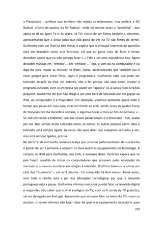 a Playstation - confessa que também não rejeita as telenovelas, mas prefere a SIC
Radical. «Gosto da quatro, da SIC Radical - onde via muitas vezes o “wrestling” - que
agora só dá na Sport TV e, às vezes, na TVI. Gosto de ver filmes também», descreve,
acrescentando que a única coisa que não gosta de ver na TV são filmes de terror.
Guilherme tem um iPad há três meses e explica que o principal interesse do aparelho
está em descobrir como este funciona. «O que eu gosto mais de fazer é tentar
descobrir aquilo que eu não consigo fazer (...) Está a ser uma experiência boa. Agora
descobri músicas em "remoto"... Em "remoto"... Tipo, o som dá no computador e eu
digo-lhe para mudar as músicas no iPad», conta, acrescentando que também usa o
novo gadget para «tirar fotos, jogos e programas». Guilherme sabe que pode ver
televisão através do iPad. No entanto, não o faz porque não sabe como instalar o
programa indicado, nem se interessa por poder ver “apenas” os 4 canais num ecrã tão
pequeno. Guilherme diz que não chega a ver uma hora de televisão por dia graças ao
iPad, ao computador e à Playstation. Em oposição, Verónica aproveita quase todo o
tempo que passa em casa para estar em frente ao ecrã, vendo cerca de quatro horas
de televisão por dia durante a semana, e algumas horas a mais ao fim-de-semana. « -
Se não estiverem a trabalhar, um dos vossos passatempos é a televisão? - Sim, acaba
por ser. Não vemos muita televisão como, se calhar, as outras pessoas vêem. Mas a
televisão está sempre ligada. Às vezes não quer dizer que estejamos sentados a ver,
mas está sempre ligada», precisa.
No decorrer da entrevista, Verónica realça que uma das particularidades da sua família
é gostar de ser a primeira a adquirir os mais recentes equipamentos de tecnologia. A
compra do iPad para Guilherme, nos EUA, é exemplo disso. Verónica explica que os
pais fazem questão de trocar os computadores que possuem pelas novidades do
mercado e o mesmo acontece em relação à televisão. O último televisor a entrar em
casa dos “Guerreiro” – um ecrã plasma - foi comprado há dois meses. Ainda assim,
nem toda a família está a par das alterações tecnológicas por que a televisão
portuguesa está a passar. Guilherme afirmou nunca ter ouvido falar na televisão digital
e respondeu não saber que o sinal analógico de TV, com os 4 canais de TV gratuitos,
vai ser desligado em Portugal. Assumindo que só ouviu falar na televisão 3D, «com os
óculos», o jovem afirmou não fazer ideia de qual é o equipamento necessário para

                                                                                   239
 