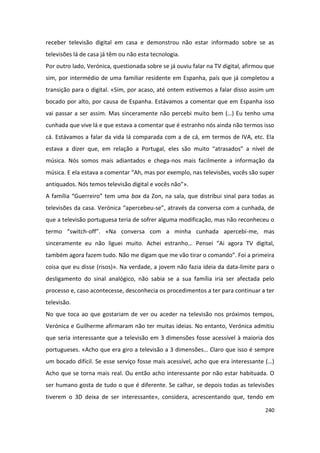 receber televisão digital em casa e demonstrou não estar informado sobre se as
televisões lá de casa já têm ou não esta tecnologia.
Por outro lado, Verónica, questionada sobre se já ouviu falar na TV digital, afirmou que
sim, por intermédio de uma familiar residente em Espanha, país que já completou a
transição para o digital. «Sim, por acaso, até ontem estivemos a falar disso assim um
bocado por alto, por causa de Espanha. Estávamos a comentar que em Espanha isso
vai passar a ser assim. Mas sinceramente não percebi muito bem (…) Eu tenho uma
cunhada que vive lá e que estava a comentar que é estranho nós ainda não termos isso
cá. Estávamos a falar da vida lá comparada com a de cá, em termos de IVA, etc. Ela
estava a dizer que, em relação a Portugal, eles são muito “atrasados” a nível de
música. Nós somos mais adiantados e chega-nos mais facilmente a informação da
música. E ela estava a comentar “Ah, mas por exemplo, nas televisões, vocês são super
antiquados. Nós temos televisão digital e vocês não”».
A família “Guerreiro” tem uma box da Zon, na sala, que distribui sinal para todas as
televisões da casa. Verónica “apercebeu-se”, através da conversa com a cunhada, de
que a televisão portuguesa teria de sofrer alguma modificação, mas não reconheceu o
termo “switch-off”. «Na conversa com a minha cunhada apercebi-me, mas
sinceramente eu não liguei muito. Achei estranho… Pensei “Ai agora TV digital,
também agora fazem tudo. Não me digam que me vão tirar o comando”. Foi a primeira
coisa que eu disse (risos)». Na verdade, a jovem não fazia ideia da data-limite para o
desligamento do sinal analógico, não sabia se a sua família iria ser afectada pelo
processo e, caso acontecesse, desconhecia os procedimentos a ter para continuar a ter
televisão.
No que toca ao que gostariam de ver ou aceder na televisão nos próximos tempos,
Verónica e Guilherme afirmaram não ter muitas ideias. No entanto, Verónica admitiu
que seria interessante que a televisão em 3 dimensões fosse acessível à maioria dos
portugueses. «Acho que era giro a televisão a 3 dimensões… Claro que isso é sempre
um bocado difícil. Se esse serviço fosse mais acessível, acho que era interessante (…)
Acho que se torna mais real. Ou então acho interessante por não estar habituada. O
ser humano gosta de tudo o que é diferente. Se calhar, se depois todas as televisões
tiverem o 3D deixa de ser interessante», considera, acrescentando que, tendo em

                                                                                    240
 