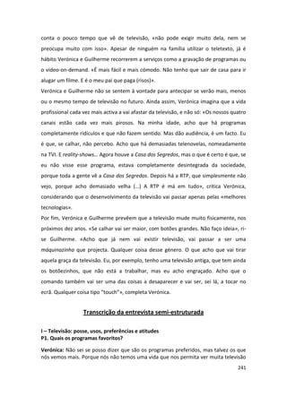 conta o pouco tempo que vê de televisão, «não pode exigir muito dela, nem se
preocupa muito com isso». Apesar de ninguém na família utilizar o teletexto, já é
hábito Verónica e Guilherme recorrerem a serviços como a gravação de programas ou
o vídeo-on-demand. «É mais fácil e mais cómodo. Não tenho que sair de casa para ir
alugar um filme. E é o meu pai que paga (risos)».
Verónica e Guilherme não se sentem à vontade para antecipar se verão mais, menos
ou o mesmo tempo de televisão no futuro. Ainda assim, Verónica imagina que a vida
profissional cada vez mais activa a vai afastar da televisão, e não só: «Os nossos quatro
canais estão cada vez mais pirosos. Na minha idade, acho que há programas
completamente ridículos e que não fazem sentido. Mas dão audiência, é um facto. Eu
é que, se calhar, não percebo. Acho que há demasiadas telenovelas, nomeadamente
na TVI. E reality-shows… Agora houve a Casa dos Segredos, mas o que é certo é que, se
eu não visse esse programa, estava completamente desintegrada da sociedade,
porque toda a gente vê a Casa dos Segredos. Depois há a RTP, que simplesmente não
vejo, porque acho demasiado velha (…) A RTP é má em tudo», critica Verónica,
considerando que o desenvolvimento da televisão vai passar apenas pelas «melhores
tecnologias».
Por fim, Verónica e Guilherme prevêem que a televisão mude muito fisicamente, nos
próximos dez anos. «Se calhar vai ser maior, com botões grandes. Não faço ideia», ri-
se Guilherme. «Acho que já nem vai existir televisão, vai passar a ser uma
máquinazinha que projecta. Qualquer coisa desse género. O que acho que vai tirar
aquela graça da televisão. Eu, por exemplo, tenho uma televisão antiga, que tem ainda
os botõezinhos, que não está a trabalhar, mas eu acho engraçado. Acho que o
comando também vai ser uma das coisas a desaparecer e vai ser, sei lá, a tocar no
ecrã. Qualquer coisa tipo “touch”», completa Verónica.


                  Transcrição da entrevista semi-estruturada

I – Televisão: posse, usos, preferências e atitudes
P1. Quais os programas favoritos?

Verónica: Não sei se posso dizer que são os programas preferidos, mas talvez os que
nós vemos mais. Porque nós não temos uma vida que nos permita ver muita televisão
                                                                                     241
 