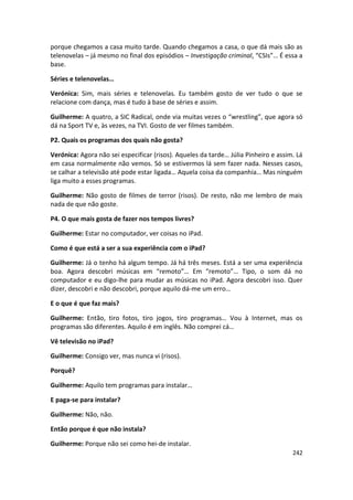 porque chegamos a casa muito tarde. Quando chegamos a casa, o que dá mais são as
telenovelas – já mesmo no final dos episódios – Investigação criminal, “CSIs”… É essa a
base.

Séries e telenovelas…

Verónica: Sim, mais séries e telenovelas. Eu também gosto de ver tudo o que se
relacione com dança, mas é tudo à base de séries e assim.

Guilherme: A quatro, a SIC Radical, onde via muitas vezes o “wrestling”, que agora só
dá na Sport TV e, às vezes, na TVI. Gosto de ver filmes também.

P2. Quais os programas dos quais não gosta?

Verónica: Agora não sei especificar (risos). Aqueles da tarde… Júlia Pinheiro e assim. Lá
em casa normalmente não vemos. Só se estivermos lá sem fazer nada. Nesses casos,
se calhar a televisão até pode estar ligada… Aquela coisa da companhia… Mas ninguém
liga muito a esses programas.

Guilherme: Não gosto de filmes de terror (risos). De resto, não me lembro de mais
nada de que não goste.

P4. O que mais gosta de fazer nos tempos livres?

Guilherme: Estar no computador, ver coisas no iPad.

Como é que está a ser a sua experiência com o iPad?

Guilherme: Já o tenho há algum tempo. Já há três meses. Está a ser uma experiência
boa. Agora descobri músicas em “remoto”… Em “remoto”… Tipo, o som dá no
computador e eu digo-lhe para mudar as músicas no iPad. Agora descobri isso. Quer
dizer, descobri e não descobri, porque aquilo dá-me um erro…

E o que é que faz mais?

Guilherme: Então, tiro fotos, tiro jogos, tiro programas… Vou à Internet, mas os
programas são diferentes. Aquilo é em inglês. Não comprei cá…

Vê televisão no iPad?

Guilherme: Consigo ver, mas nunca vi (risos).

Porquê?

Guilherme: Aquilo tem programas para instalar…

E paga-se para instalar?

Guilherme: Não, não.

Então porque é que não instala?

Guilherme: Porque não sei como hei-de instalar.
                                                                                     242
 