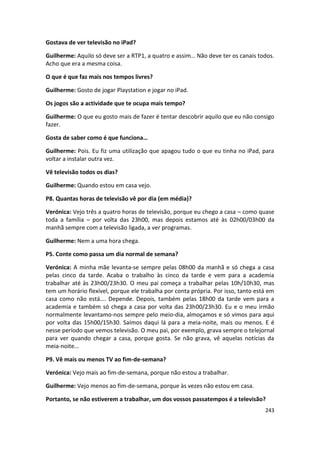 Gostava de ver televisão no iPad?

Guilherme: Aquilo só deve ser a RTP1, a quatro e assim… Não deve ter os canais todos.
Acho que era a mesma coisa.

O que é que faz mais nos tempos livres?

Guilherme: Gosto de jogar Playstation e jogar no iPad.

Os jogos são a actividade que te ocupa mais tempo?

Guilherme: O que eu gosto mais de fazer é tentar descobrir aquilo que eu não consigo
fazer.

Gosta de saber como é que funciona…

Guilherme: Pois. Eu fiz uma utilização que apagou tudo o que eu tinha no iPad, para
voltar a instalar outra vez.

Vê televisão todos os dias?

Guilherme: Quando estou em casa vejo.

P8. Quantas horas de televisão vê por dia (em média)?

Verónica: Vejo três a quatro horas de televisão, porque eu chego a casa – como quase
toda a família – por volta das 23h00, mas depois estamos até às 02h00/03h00 da
manhã sempre com a televisão ligada, a ver programas.

Guilherme: Nem a uma hora chega.

P5. Conte como passa um dia normal de semana?

Verónica: A minha mãe levanta-se sempre pelas 08h00 da manhã e só chega a casa
pelas cinco da tarde. Acaba o trabalho às cinco da tarde e vem para a academia
trabalhar até às 23h00/23h30. O meu pai começa a trabalhar pelas 10h/10h30, mas
tem um horário flexível, porque ele trabalha por conta própria. Por isso, tanto está em
casa como não está…. Depende. Depois, também pelas 18h00 da tarde vem para a
academia e também só chega a casa por volta das 23h00/23h30. Eu e o meu irmão
normalmente levantamo-nos sempre pelo meio-dia, almoçamos e só vimos para aqui
por volta das 15h00/15h30. Saímos daqui lá para a meia-noite, mais ou menos. E é
nesse período que vemos televisão. O meu pai, por exemplo, grava sempre o telejornal
para ver quando chegar a casa, porque gosta. Se não grava, vê aquelas notícias da
meia-noite…

P9. Vê mais ou menos TV ao fim-de-semana?

Verónica: Vejo mais ao fim-de-semana, porque não estou a trabalhar.

Guilherme: Vejo menos ao fim-de-semana, porque às vezes não estou em casa.

Portanto, se não estiverem a trabalhar, um dos vossos passatempos é a televisão?
                                                                                   243
 
