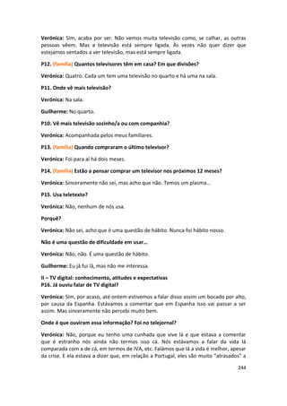 Verónica: Sim, acaba por ser. Não vemos muita televisão como, se calhar, as outras
pessoas vêem. Mas a televisão está sempre ligada. Às vezes não quer dizer que
estejamos sentados a ver televisão, mas está sempre ligada.

P12. (família) Quantos televisores têm em casa? Em que divisões?

Verónica: Quatro. Cada um tem uma televisão no quarto e há uma na sala.

P11. Onde vê mais televisão?

Verónica: Na sala.

Guilherme: No quarto.

P10. Vê mais televisão sozinho/a ou com companhia?

Verónica: Acompanhada pelos meus familiares.

P13. (família) Quando compraram o último televisor?

Verónica: Foi para aí há dois meses.

P14. (família) Estão a pensar comprar um televisor nos próximos 12 meses?

Verónica: Sinceramente não sei, mas acho que não. Temos um plasma…

P15. Usa teletexto?

Verónica: Não, nenhum de nós usa.

Porquê?

Verónica: Não sei, acho que é uma questão de hábito. Nunca foi hábito nosso.

Não é uma questão de dificuldade em usar…

Verónica: Não, não. É uma questão de hábito.

Guilherme: Eu já fui lá, mas não me interessa.

II – TV digital: conhecimento, atitudes e expectativas
P16. Já ouviu falar de TV digital?

Verónica: Sim, por acaso, até ontem estivemos a falar disso assim um bocado por alto,
por causa da Espanha. Estávamos a comentar que em Espanha isso vai passar a ser
assim. Mas sinceramente não percebi muito bem.

Onde é que ouviram essa informação? Foi no telejornal?

Verónica: Não, porque eu tenho uma cunhada que vive lá e que estava a comentar
que é estranho nós ainda não termos isso cá. Nós estávamos a falar da vida lá
comparada com a de cá, em termos de IVA, etc. Falámos que lá a vida é melhor, apesar
da crise. E ela estava a dizer que, em relação a Portugal, eles são muito “atrasados” a

                                                                                   244
 