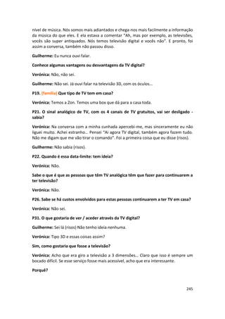 nível de música. Nós somos mais adiantados e chega-nos mais facilmente a informação
da música do que eles. E ela estava a comentar “Ah, mas por exemplo, as televisões,
vocês são super antiquados. Nós temos televisão digital e vocês não”. E pronto, foi
assim a conversa, também não passou disso.

Guilherme: Eu nunca ouvi falar.

Conhece algumas vantagens ou desvantagens da TV digital?

Verónica: Não, não sei.

Guilherme: Não sei. Já ouvi falar na televisão 3D, com os óculos…

P19. (família) Que tipo de TV tem em casa?

Verónica: Temos a Zon. Temos uma box que dá para a casa toda.

P21. O sinal analógico de TV, com os 4 canais de TV gratuitos, vai ser desligado -
sabia?

Verónica: Na conversa com a minha cunhada apercebi-me, mas sinceramente eu não
liguei muito. Achei estranho… Pensei “Ai agora TV digital, também agora fazem tudo.
Não me digam que me vão tirar o comando”. Foi a primeira coisa que eu disse (risos).

Guilherme: Não sabia (risos).

P22. Quando é essa data-limite: tem ideia?

Verónica: Não.

Sabe o que é que as pessoas que têm TV analógica têm que fazer para continuarem a
ter televisão?

Verónica: Não.

P26. Sabe se há custos envolvidos para estas pessoas continuarem a ter TV em casa?

Verónica: Não sei.

P31. O que gostaria de ver / aceder através da TV digital?

Guilherme: Sei lá (risos) Não tenho ideia nenhuma.

Verónica: Tipo 3D e essas coisas assim?

Sim, como gostaria que fosse a televisão?

Verónica: Acho que era giro a televisão a 3 dimensões… Claro que isso é sempre um
bocado difícil. Se esse serviço fosse mais acessível, acho que era interessante.

Porquê?



                                                                                245
 