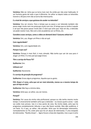 Verónica: Não sei. Acho que se torna mais real. Ou então por não estar habituada. O
ser humano gosta de tudo o que é diferente. Se calhar se depois todas as televisões
tiverem o 3D para mim não se torna tão interessante.

E a nível de serviços a que gostasse de aceder na televisão?

Verónica: Vou ser sincera. Para o tempo que eu passo a ver televisão também não
posso exigir muito nem me preocupo muito com isso. O tempo que eu tenho é aquele
e sei que não posso passar muito dali. É claro que acho que, hoje em dia, a televisão
vai poder evoluir mais. Nós com a Zon já podemos ver os filmes, etc.

Considera esses serviços, como o vídeo-on-demand úteis? Costuma utilizá-los?

Verónica: Sim, uso. Alugar um filme e não sei quê.

Com regularidade?

Verónica: Sim, com regularidade sim.

Porque é que usa?

Verónica: Porque é mais fácil, é mais cómodo. Não tenho que sair de casa para ir
alugar um filme. É o meu pai que paga (risos).

Têm o serviço de Pausa TV?

Guilherme: Sim.

Utilizam-no?

Guilherme: Raramente.

E o serviço de gravação de programas?

Guilherme: Gravo alguns programas. Aqueles que eu gosto.

P25. Daqui a 5 anos, acha que vai ver mais televisão, menos ou o mesmo tempo do
que vê hoje em dia?

Guilherme: Não faço a mínima ideia.

Verónica: Acho que, se calhar, vou ver menos.

Porquê?

Verónica: Por causa da minha vida profissional, porque eu não tenho mesmo muito
tempo. E sinceramente também acho que a televisão – os nossos quatro canais – cada
vez estão mais pirosos. Isto é o meu ponto de vista. Na minha idade, acho que há
programas completamente ridículos e que não fazem sentido. Mas dão audiência, é
um facto. Eu é que, se calhar, não percebo. Acho que há demasiadas telenovelas,
nomeadamente na TVI, onde acho que há um abuso de telenovelas. É uma estopada
de telenovelas. “Reality shows”… Agora houve a Casa dos Segredos, mas o que é certo

                                                                                 246
 