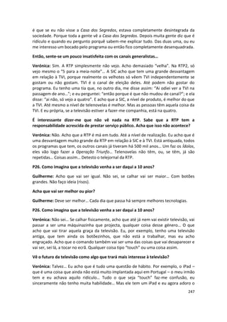 é que se eu não visse a Casa dos Segredos, estava completamente desintegrada da
sociedade. Porque toda a gente vê a Casa dos Segredos. Depois muita gente diz que é
ridículo e quando eu pergunto porquê sabem-me explicar tudo. Das duas uma, ou eu
me interesso um bocado pelo programa ou então fico completamente desenquadrada.

Então, sente-se um pouco insatisfeita com os canais generalistas…

Verónica: Sim. A RTP simplesmente não vejo. Acho demasiado “velha”. Na RTP2, só
vejo mesmo o “5 para a meia-noite”… A SIC acho que tem uma grande desvantagem
em relação à TVI, porque realmente os velhotes só vêem TVI independentemente se
gostam ou não gostam. TVI é o canal de eleição deles. Até podem não gostar do
programa. Eu tenho uma tia que, no outro dia, me disse assim: “Ai odiei ver a TVI na
passagem de ano…”; e eu perguntei: “então porque é que não mudou de canal?”; e ela
disse: “ai não, só vejo a quatro”. E acho que a SIC, a nível de produto, é melhor do que
a TVI. Até mesmo a nível de telenovelas é melhor. Mas as pessoas têm aquela coisa da
TVI. E eu própria, se a televisão estiver a fazer-me companhia, está na quatro.

É interessante dizer-me que não vê nada na RTP. Sabe que a RTP tem a
responsabilidade acrescida de prestar serviço público. Acha que isso não acontece?

Verónica: Não. Acho que a RTP é má em tudo. Até a nível de realização. Eu acho que é
uma desvantagem muito grande da RTP em relação à SIC e à TVI. Está antiquada, todos
os programas que tem, os outros canais já tiveram há 500 mil anos… Um faz os Ídolos,
eles vão logo fazer a Operação Triunfo… Telenovelas não têm, ou, se têm, já são
repetidas… Coisas assim… Detesto o telejornal da RTP.

P26. Como imagina que a televisão venha a ser daqui a 10 anos?

Guilherme: Acho que vai ser igual. Não sei, se calhar vai ser maior… Com botões
grandes. Não faço ideia (risos).

Acha que vai ser melhor ou pior?

Guilherme: Deve ser melhor… Cada dia que passa há sempre melhores tecnologias.

P26. Como imagina que a televisão venha a ser daqui a 10 anos?

Verónica: Não sei… Se calhar fisicamente, acho que até já nem vai existir televisão, vai
passar a ser uma máquinazinha que projecta, qualquer coisa desse género… O que
acho que vai tirar aquela graça da televisão. Eu, por exemplo, tenho uma televisão
antiga, que tem ainda os botõezinhos, que não está a trabalhar, mas eu acho
engraçado. Acho que o comando também vai ser uma das coisas que vai desaparecer e
vai ser, sei lá, a tocar no ecrã. Qualquer coisa tipo “touch” ou uma coisa assim.

Vê o futuro da televisão como algo que trará mais interesse à televisão?

Verónica: Talvez… Eu acho que é tudo uma questão de hábito. Por exemplo, o iPad –
que é uma coisa que ainda não está muito implantada aqui em Portugal – o meu irmão
tem e eu achava aquilo ridículo… Tudo o que seja “touch” faz-me confusão, eu
sinceramente não tenho muita habilidade… Mas ele tem um iPad e eu agora adoro o
                                                                                    247
 
