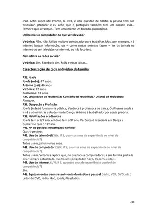 iPad. Acho super útil. Pronto, lá está, é uma questão de hábito. A pessoa tem que
pesquisar, procurar e eu acho que o português também tem um bocado essa…
Primeiro que arranque… Tem uma mente um bocado quadradona.

Utiliza mais o computador do que vê televisão?

Verónica: Não, não. Utilizo muito o computador para trabalhar. Mas, por exemplo, ir à
internet buscar informação, ou – como certas pessoas fazem – ler os jornais na
Internet ou ver televisão na Internet, eu não faço isso.

Nem utiliza as redes sociais?

Verónica: Sim, Facebook sim. MSN e essas coisas…

Caracterização de cada indivíduo da família

P36. Idade
Josefa (mãe): 47 anos.
António (pai): 46 anos.
Verónica: 22 anos.
Guilherme: 18 anos.
P37. Localidade de residência/ Concelho de residência/ Distrito de residência
Alenquer.
P38. Ocupação e Profissão
Josefa (mãe) é funcionária pública, Verónica é professora de dança, Guilherme ajuda a
irmã a administrar a Academia de Dança, António é trabalhador por conta própria.
P39. Habilitações académicas
Josefa tem o 12º ano, António tem o 9º ano, Verónica é licenciada em Dança e
Guilherme tem o 12º ano.
P41. Nº de pessoas no agregado familiar
Quatro pessoas.
P42. Uso de telemóvel (S/N; if S, quantos anos de experiência ou nível de
competência?)
Todos usam, já há muitos anos.
P43. Uso de computador (S/N; if S, quantos anos de experiência ou nível de
competência?)
Todos usam. Verónica explica que, no que toca a computadores, a sua família gosta de
estar sempre actualizada. «Se há um computador novo, trocamos, etc.».
P44. Uso de internet (S/N; if S, quantos anos de experiência ou nível de
competência?)
Sim.
P45. Equipamentos de entretenimento doméstico e pessoal (rádio, VCR, DVD, etc.)
Leitor de DVD, rádio, iPad, Ipods, Playstation.




                                                                                  248
 