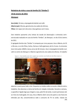 Relatório da visita a casa da família 23 (“Simões”)
10 de Janeiro de 2011
Alenquer


Ana (mãe): 33 anos, empregada de balcão num café.
Alberto (pai): 38 anos, gerente de uma cadeia de oficinas.
Filhos: Um rapaz com oito anos e duas gémeas com 4 anos.


Este relatório apresenta uma síntese da sessão de observação e entrevista semi-
estruturada realizada em casa da família “Simões”, de Alenquer, no dia 10 de Janeiro
de 2011.
O agregado familiar dos “Simões” é composto por cinco pessoas: Ana e Alberto, de 33
e 38 anos, e os três filhos, Carlos, Clarisse e Sofia (gémeas), de 8 e 4 anos. A entrevista
teve início pelas 18h00 e durou cerca de 40 minutos. Ana é empregada de balcão num
café no centro de Alenquer e Alberto é gerente de uma cadeia de oficinas. O trabalho

      Figura 1 – Ana trabalha num café e explica que sustentar uma família de três filhos implica a
      dispensa de alguns confortos, como a TV paga




absorve o casal quase todo o dia. Enquanto os miúdos estão na escola e Alberto está a
trabalhar, Ana descreve a rotina da família em relação à televisão. Durante a semana,
o aparelho é ligado logo que chegam a casa, pelo fim da tarde, e assim permanece até
ao início da madrugada. Em casa, Ana e Alberto vêem cerca de quatro a seis horas de
televisão por dia, concentrando-se todo o consumo de TV no serão. «Gosto de
                                                                                                      249
 