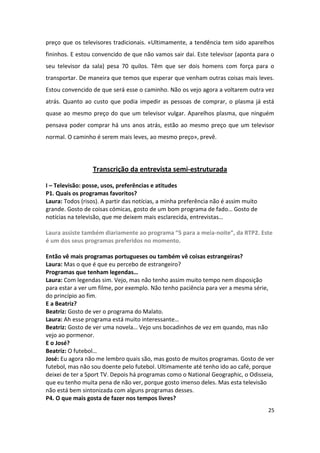preço que os televisores tradicionais. «Ultimamente, a tendência tem sido aparelhos
fininhos. E estou convencido de que não vamos sair daí. Este televisor (aponta para o
seu televisor da sala) pesa 70 quilos. Têm que ser dois homens com força para o
transportar. De maneira que temos que esperar que venham outras coisas mais leves.
Estou convencido de que será esse o caminho. Não os vejo agora a voltarem outra vez
atrás. Quanto ao custo que podia impedir as pessoas de comprar, o plasma já está
quase ao mesmo preço do que um televisor vulgar. Aparelhos plasma, que ninguém
pensava poder comprar há uns anos atrás, estão ao mesmo preço que um televisor
normal. O caminho é serem mais leves, ao mesmo preço», prevê.




                  Transcrição da entrevista semi-estruturada

I – Televisão: posse, usos, preferências e atitudes
P1. Quais os programas favoritos?
Laura: Todos (risos). A partir das notícias, a minha preferência não é assim muito
grande. Gosto de coisas cómicas, gosto de um bom programa de fado… Gosto de
notícias na televisão, que me deixem mais esclarecida, entrevistas…

Laura assiste também diariamente ao programa “5 para a meia-noite”, da RTP2. Este
é um dos seus programas preferidos no momento.

Então vê mais programas portugueses ou também vê coisas estrangeiras?
Laura: Mas o que é que eu percebo de estrangeiro?
Programas que tenham legendas…
Laura: Com legendas sim. Vejo, mas não tenho assim muito tempo nem disposição
para estar a ver um filme, por exemplo. Não tenho paciência para ver a mesma série,
do princípio ao fim.
E a Beatriz?
Beatriz: Gosto de ver o programa do Malato.
Laura: Ah esse programa está muito interessante…
Beatriz: Gosto de ver uma novela… Vejo uns bocadinhos de vez em quando, mas não
vejo ao pormenor.
E o José?
Beatriz: O futebol…
José: Eu agora não me lembro quais são, mas gosto de muitos programas. Gosto de ver
futebol, mas não sou doente pelo futebol. Ultimamente até tenho ido ao café, porque
deixei de ter a Sport TV. Depois há programas como o National Geographic, o Odisseia,
que eu tenho muita pena de não ver, porque gosto imenso deles. Mas esta televisão
não está bem sintonizada com alguns programas desses.
P4. O que mais gosta de fazer nos tempos livres?
                                                                                     25
 
