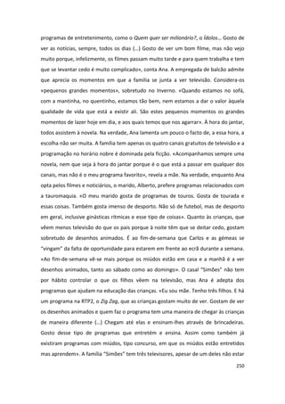 programas de entretenimento, como o Quem quer ser milionário?, o Ídolos… Gosto de
ver as notícias, sempre, todos os dias (…) Gosto de ver um bom filme, mas não vejo
muito porque, infelizmente, os filmes passam muito tarde e para quem trabalha e tem
que se levantar cedo é muito complicado», conta Ana. A empregada de balcão admite
que aprecia os momentos em que a família se junta a ver televisão. Considera-os
«pequenos grandes momentos», sobretudo no Inverno. «Quando estamos no sofá,
com a mantinha, no quentinho, estamos tão bem, nem estamos a dar o valor àquela
qualidade de vida que está a existir ali. São estes pequenos momentos os grandes
momentos de lazer hoje em dia, e aos quais temos que nos agarrar». À hora do jantar,
todos assistem à novela. Na verdade, Ana lamenta um pouco o facto de, a essa hora, a
escolha não ser muita. A família tem apenas os quatro canais gratuitos de televisão e a
programação no horário nobre é dominada pela ficção. «Acompanhamos sempre uma
novela, nem que seja à hora do jantar porque é o que está a passar em qualquer dos
canais, mas não é o meu programa favorito», revela a mãe. Na verdade, enquanto Ana
opta pelos filmes e noticiários, o marido, Alberto, prefere programas relacionados com
a tauromaquia. «O meu marido gosta de programas de touros. Gosta de tourada e
essas coisas. Também gosta imenso de desporto. Não só de futebol, mas de desporto
em geral, inclusive ginásticas rítmicas e esse tipo de coisas». Quanto às crianças, que
vêem menos televisão do que os pais porque à noite têm que se deitar cedo, gostam
sobretudo de desenhos animados. É ao fim-de-semana que Carlos e as gémeas se
“vingam” da falta de oportunidade para estarem em frente ao ecrã durante a semana.
«Ao fim-de-semana vê-se mais porque os miúdos estão em casa e a manhã é a ver
desenhos animados, tanto ao sábado como ao domingo». O casal “Simões” não tem
por hábito controlar o que os filhos vêem na televisão, mas Ana é adepta dos
programas que ajudam na educação das crianças. «Eu sou mãe. Tenho três filhos. E há
um programa na RTP2, o Zig Zag, que as crianças gostam muito de ver. Gostam de ver
os desenhos animados e quem faz o programa tem uma maneira de chegar às crianças
de maneira diferente (…) Chegam até elas e ensinam-lhes através de brincadeiras.
Gosto desse tipo de programas que entretém e ensina. Assim como também já
existiram programas com miúdos, tipo concurso, em que os miúdos estão entretidos
mas aprendem». A família “Simões” tem três televisores, apesar de um deles não estar

                                                                                   250
 