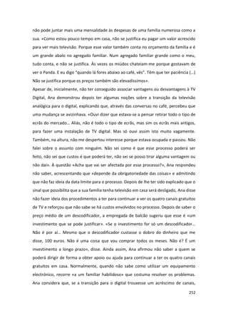 não pode juntar mais uma mensalidade às despesas de uma família numerosa como a
sua. «Como estou pouco tempo em casa, não se justifica eu pagar um valor acrescido
para ver mais televisão. Porque esse valor também conta no orçamento da família e é
um grande abalo no agregado familiar. Num agregado familiar grande como o meu,
tudo conta, e não se justifica. Às vezes os miúdos chateiam-me porque gostavam de
ver o Panda. E eu digo “quando lá fores abaixo ao café, vês”. Têm que ter paciência (…)
Não se justifica porque os preços também são elevadíssimos».
Apesar de, inicialmente, não ter conseguido associar vantagens ou desvantagens à TV
Digital, Ana demonstrou depois ter algumas noções sobre a transição da televisão
analógica para o digital, explicando que, através das conversas no café, percebeu que
uma mudança se avizinhava. «Ouvi dizer que estava-se a pensar retirar todo o tipo de
ecrãs do mercado… Aliás, não é todo o tipo de ecrãs, mas sim os ecrãs mais antigos,
para fazer uma instalação de TV digital. Mas só ouvi assim isto muito vagamente.
Também, na altura, não me despertou interesse porque estava ocupada e passou. Não
falei sobre o assunto com ninguém. Não sei como é que esse processo poderá ser
feito, não sei que custos é que poderá ter, não sei se posso tirar alguma vantagem ou
não daí». À questão «Acha que vai ser afectada por esse processo?», Ana respondeu
não saber, acrescentando que «depende da obrigatoriedade das coisas» e admitindo
que não faz ideia da data limite para o processo. Depois de lhe ter sido explicado que o
sinal que possibilita que a sua família tenha televisão em casa será desligado, Ana disse
não fazer ideia dos procedimentos a ter para continuar a ver os quatro canais gratuitos
de TV e reforçou que não sabe se há custos envolvidos no processo. Depois de saber o
preço médio de um descodificador, a empregada de balcão sugeriu que esse é «um
investimento que se pode justificar». «Se o investimento for só um descodificador…
Não é por aí… Mesmo que o descodificador custasse o dobro do dinheiro que me
disse, 100 euros. Não é uma coisa que vou comprar todos os meses. Não é? É um
investimento a longo prazo», disse. Ainda assim, Ana afirmou não saber a quem se
poderá dirigir de forma a obter apoio ou ajuda para continuar a ter os quatro canais
gratuitos em casa. Normalmente, quando não sabe como utilizar um equipamento
electrónico, recorre «a um familiar habilidoso» que costuma resolver os problemas.
Ana considera que, se a transição para o digital trouxesse um acréscimo de canais,

                                                                                     252
 