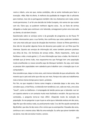 «seria o ideal», uma vez que, nestas condições, não se sente motivada para fazer a
transição. «Não. Não há oferta. A melhoria da qualidade de imagem não é suficiente
para motivar, mas nós os portugueses também não nos chateamos com nada, somos
muito permissivos. E se foi uma decisão da União Europeia, nós vamos ter que acatar
com ela. Claro que, se puderem melhorar alguma coisa… Se, ao facto de sermos
obrigados a mudar para continuar a ter televisão, conseguissem juntar uma mais-valia
ao cliente, só caía bem (risos)».
Questionada sobre se serviços como o da gravação de programas ou de Pausa TV
seriam interessantes para a sua família, Ana confirmou que estes poderiam também
«ser uma mais-valia por causa da situação dos horários». Gravar os filmes permitiria a
Ana não ter de perder algumas horas de descanso para poder ver um filme que lhe
interesse. Quanto aos serviços de informação útil, estes também parecem positivos
aos olhos de Ana. «As farmácias de serviço então… Muito importante… Acho que
facilitava a vida a muita gente (…) É uma informação que toca a todos. Na Internet é
verdade que já temos tudo, mas esquecemo-nos que Portugal tem uma população
muito envelhecida e o nosso concelho aqui de Alenquer também. Ou seja, nem todas
as pessoas têm capacidades nem sabedoria para trabalhar com a inovação que é um
computador».
Ana considera que, daqui a cinco anos, verá menos televisão do que actualmente. «Da
maneira que o país está acho que não vou ver mais. Porque nós cada vez trabalhamos
mais e temos menos tempo para o lazer», protesta.
Por fim, no que respeita à forma como imagina a televisão daqui a dez anos, Ana
considera que, a nível físico, «a televisão tem tendência a ser, cada vez mais, uma coisa
“touch”, como os telefones». A empregada de balcão pensa que a televisão «vai ter
um aspecto exterior e um contacto muito mais facilitado e versátil». No que toca aos
conteúdos, a pergunta torna-se mais difícil. «Depende muito da evolução da
população. Se me perguntar o que é que eu acho que a televisão evoluiu em dez anos,
digo-lhe que não evoluiu nada, ou praticamente nada. E eu dei-lhe aquele exemplo do
Big Brother, que deu há dez anos e foi o único que eu acompanhei. Passados dez anos,
continua a ser a mesma coisa. Não há uma evolução. Eu acho que piorar também não
vai piorar, mas não vai evoluir muito», conclui.

                                                                                     253
 