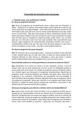 Transcrição da entrevista semi-estruturada

I – Televisão: posse, usos, preferências e atitudes
P1. Quais os programas favoritos?

Ana: Gosto de programas de entretenimento, como o Quem quer ser milionário?, o
Ídolos… Gosto de ver as notícias. Vejo sempre, todos os dias. Apesar de as notícias não
serem muito boas na sua generalidade… (risos). Mas acho que faz parte mantermo-nos
informados no dia-a-dia, não só cá, mas no mundo. Essencialmente é o que vejo. Gosto
de ver um bom filme… Não vejo muito porque os filmes, infelizmente, passam muito
tarde e para quem trabalha e tem que se levantar cedo é muito complicado. Por acaso
hoje até estou aqui um bocadinho à rasquinha porque ontem estive a ver um filme
pelo qual me interessei e estive até mais tarde acordada. Mas essencialmente vejo
notícias, alguns programas de entretenimento, acompanho também uma novela –
acompanhamos sempre mais que não seja à hora do jantar porque é o que está a
passar em qualquer um dos canais – mas não é o meu programa favorito.

P2. Quais os programas dos quais não gosta?

Ana: De momento não sei o que poderá haver… É porque eu também só vejo televisão
à noite. Quando estou aqui no café vejo muito os canais de música porque dá um
ambiente diferente ao café. Passam os videoclipes e como aqui temos o sistema
satélite implementado, tenho essa vantagem de ter acesso a outros canais.

Nesta televisão costuma ver canais generalistas ou só mesmo os canais de música?

Ana: Geralmente só os canais de música e os tais noticiários, sempre, à hora do
almoço. Claro que já tenho passado por um Fox ou por um Hollywood quando as
coisas estão assim mais calmas. Em relação aos programas que eu não gosto, estava-
me a lembrar agora, que não gosto d e programas sensacionalistas. Aquele tipo de
programas como a Casa dos Segredos, por exemplo, não gosto. Aliás, desse tipo de
programas vi um, o primeiro, o Big Brother, que acompanhei. Era uma novidade. A
partir daí deixou de ter qualquer interesse. Não gosto desse tipo de programas. Não é
um programa enriquecedor. Muito pelo contrário, é um programa que existe só para
deteriorar a imagem de certas pessoas, porque elas o permitem, mas pronto. E isso
também não tem interesse nenhum para o público.

Gosta que um programa, para além de a entreter, tenha uma função didáctica?

Ana: Gosto muito. Eu sou mãe. Tenho três filhos. E há um programa na RTP2, que é o
Zig Zag, que as crianças gostam muito de ver. Gostam de ver os desenhos animados e
quem faz o programa tem uma maneira de chegar ao público, que são as crianças, de
maneira diferente. Através de imagens da realidade, de pessoas reais, chegam a eles e
ensinam-lhes através de brincadeiras. Gosto desse tipo de programas que entretém e
ensina. Assim como também já existiram – penso que, de momento, não existe –


                                                                                   254
 