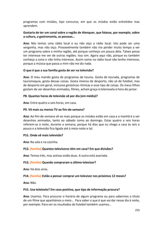 programas com miúdos, tipo concurso, em que os miúdos estão entretidos mas
aprendem.

Gostaria de ter um canal sobre a região de Alenquer, que falasse, por exemplo, sobre
a cultura, a gastronomia, as pessoas…

Ana: Nós temos uma rádio local e eu não oiço a rádio local. Isto pode ser uma
vergonha, mas não oiço. Provavelmente também não iria perder muito tempo a ver
um programa sobre a minha região, até porque conheço um pouco dela. Talvez possa
ter interesse me ver de outras regiões. Isso sim. Agora aqui não, porque eu também
conheço a zona e não tinha interesse. Assim como na rádio local não tenho interesse,
porque a música que passa a mim não me diz nada.

O que é que a sua família gosta de ver na televisão?

Ana: O meu marido gosta de programas de touros. Gosta de tourada, programas de
tauromaquia, gosta dessas coisas. Gosta imenso de desporto, não só de futebol, mas
de desporto em geral, inclusive ginásticas rítmicas e esse tipo de coisas. Os meus filhos
gostam de ver desenhos animados, filmes, acham graça à telenovela à hora do jantar.

P8. Quantas horas de televisão vê por dia (em média)?

Ana: Entre quatro a seis horas, em casa.

P9. Vê mais ou menos TV ao fim-de-semana?

Ana: Ao fim-de-semana vê-se mais porque os miúdos estão em casa e a manhã é a ver
desenhos animados, tanto ao sábado como ao domingo. Estas quatro a seis horas
referem-se à noite, durante a semana, porque há dias que eu chego a casa às seis e
pouco e a televisão fica ligada até à meia-noite e tal.

P11. Onde vê mais televisão?

Ana: Na sala e na cozinha.

P12. (família) Quantos televisores têm em casa? Em que divisões?

Ana: Temos três, mas activas estão duas. A outra está avariada.

P13. (família) Quando compraram o último televisor?

Ana: Há dois anos.

P14. (família) Estão a pensar comprar um televisor nos próximos 12 meses?

Ana: Não.

P15. Usa teletexto? Em caso positivo, que tipo de informação procura?

Ana: Usamos. Para procurar o horário de algum programa ou para sabermos o título
de um filme que apanhámos a meio… Para saber o que é que vai dar nesse dia à noite,
por exemplo. Para ver os resultados do futebol também usamos…
                                                                                     255
 