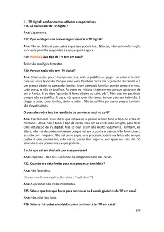 II – TV digital: conhecimento, atitudes e expectativas
P16. Já ouviu falar de TV digital?

Ana: Vagamente.

P17. Que vantagens ou desvantagens associa à TV digital?

Ana: Não sei. Não sei que custos é que isso poderá ter… Não sei, não tenho informação
suficiente para lhe responder a essa pergunta agora.

P19. (família) Que tipo de TV tem em casa?

Televisão analógica terrestre.

P20. Porque razão não tem TV digital?

Ana: Como estou pouco tempo em casa, não se justifica eu pagar um valor acrescido
para ver mais televisão. Porque esse valor também conta no orçamento da família e é
um grande abalo no agregado familiar. Num agregado familiar grande como é o meu,
tudo conta, e não se justifica. Às vezes os miúdos chateiam-me porque gostavam de
ver o Panda. E eu digo “quando lá fores abaixo ao café, vês”. Têm que ter paciência
porque não se justifica. E casa, nós quase que não temos tempo para ver televisão. É
chegar a casa, tomar banho, jantar e deitar. Não se justifica porque os preços também
são elevadíssimos.

O que sabe sobre isso é o resultado de conversas aqui no café?

Ana: Exactamente. Ouvi dizer que estava-se a pensar retirar todo o tipo de ecrãs do
mercado… Aliás, não é todo o tipo de ecrãs, mas sim os ecrãs mais antigos, para fazer
uma instalação de TV digital. Mas só ouvi assim isto muito vagamente. Também, na
altura, não me despertou interesse porque estava ocupada e passou. Não falei sobre o
assunto com ninguém. Não sei como é que esse processo poderá ser feito, não sei que
custos é que poderá ter, não sei se posso tirar alguma vantagem ou não daí. Só
sabendo esses pormenores é que poderia…

E acha que vai ser afectada por esse processo?

Ana: Depende… Não sei… Depende da obrigatoriedade das coisas.

P22. Quando é a data-limite para esse processo: tem ideia?

Ana: Não faço ideia.

(Faz-se uma breve explicação sobre o “switch-off”)

Ana: As pessoas não estão informadas.

P25. Sabe o que tem que fazer para continuar os 4 canais gratuitos de TV em casa?

Ana: Não, não faço ideia.

P26. Sabe se há custos envolvidos para continuar a ter TV em casa?
                                                                                 256
 