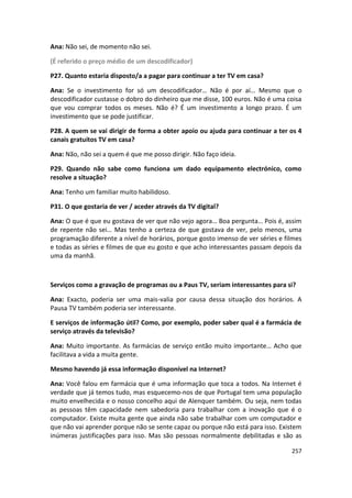 Ana: Não sei, de momento não sei.

(É referido o preço médio de um descodificador)

P27. Quanto estaria disposto/a a pagar para continuar a ter TV em casa?

Ana: Se o investimento for só um descodificador… Não é por aí… Mesmo que o
descodificador custasse o dobro do dinheiro que me disse, 100 euros. Não é uma coisa
que vou comprar todos os meses. Não é? É um investimento a longo prazo. É um
investimento que se pode justificar.

P28. A quem se vai dirigir de forma a obter apoio ou ajuda para continuar a ter os 4
canais gratuitos TV em casa?

Ana: Não, não sei a quem é que me posso dirigir. Não faço ideia.

P29. Quando não sabe como funciona um dado equipamento electrónico, como
resolve a situação?

Ana: Tenho um familiar muito habilidoso.

P31. O que gostaria de ver / aceder através da TV digital?

Ana: O que é que eu gostava de ver que não vejo agora… Boa pergunta… Pois é, assim
de repente não sei… Mas tenho a certeza de que gostava de ver, pelo menos, uma
programação diferente a nível de horários, porque gosto imenso de ver séries e filmes
e todas as séries e filmes de que eu gosto e que acho interessantes passam depois da
uma da manhã.



Serviços como a gravação de programas ou a Paus TV, seriam interessantes para si?

Ana: Exacto, poderia ser uma mais-valia por causa dessa situação dos horários. A
Pausa TV também poderia ser interessante.

E serviços de informação útil? Como, por exemplo, poder saber qual é a farmácia de
serviço através da televisão?

Ana: Muito importante. As farmácias de serviço então muito importante… Acho que
facilitava a vida a muita gente.

Mesmo havendo já essa informação disponível na Internet?

Ana: Você falou em farmácia que é uma informação que toca a todos. Na Internet é
verdade que já temos tudo, mas esquecemo-nos de que Portugal tem uma população
muito envelhecida e o nosso concelho aqui de Alenquer também. Ou seja, nem todas
as pessoas têm capacidade nem sabedoria para trabalhar com a inovação que é o
computador. Existe muita gente que ainda não sabe trabalhar com um computador e
que não vai aprender porque não se sente capaz ou porque não está para isso. Existem
inúmeras justificações para isso. Mas são pessoas normalmente debilitadas e são as

                                                                                 257
 